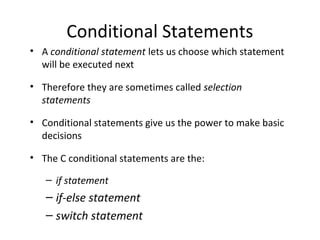 Conditional Statements
• A conditional statement lets us choose which statement
will be executed next
• Therefore they are sometimes called selection
statements
• Conditional statements give us the power to make basic
decisions
• The C conditional statements are the:
– if statement
– if-else statement
– switch statement
 