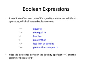 Boolean Expressions
• A condition often uses one of C's equality operators or relational
operators, which all return boolean results:
== equal to
!= not equal to
< less than
> greater than
<= less than or equal to
>= greater than or equal to
• Note the difference between the equality operator (==) and the
assignment operator (=)
 