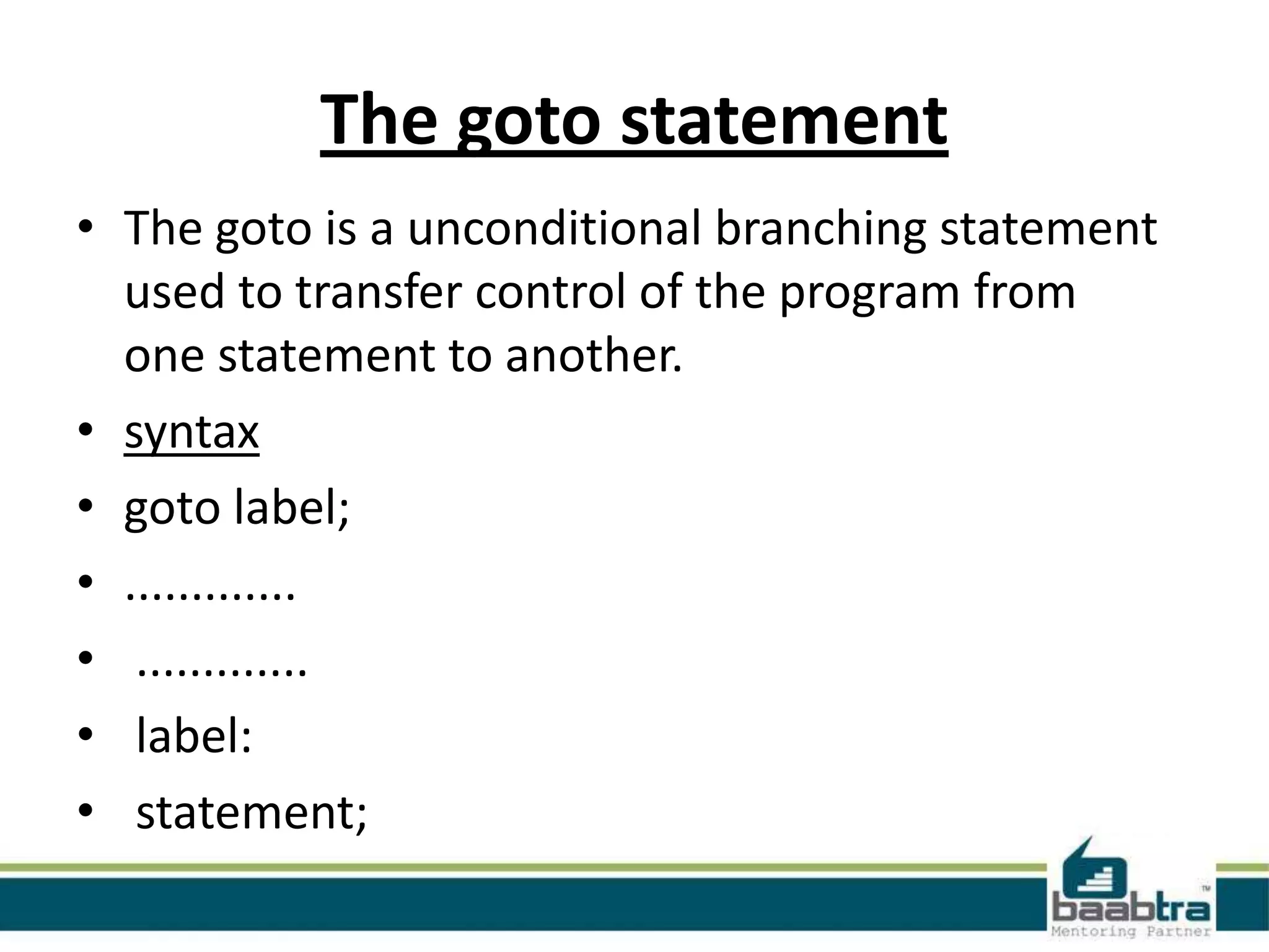 The goto statement
• The goto is a unconditional branching statement
used to transfer control of the program from
one statement to another.
• syntax
• goto label;
• .............
• .............
• label:
• statement;

 