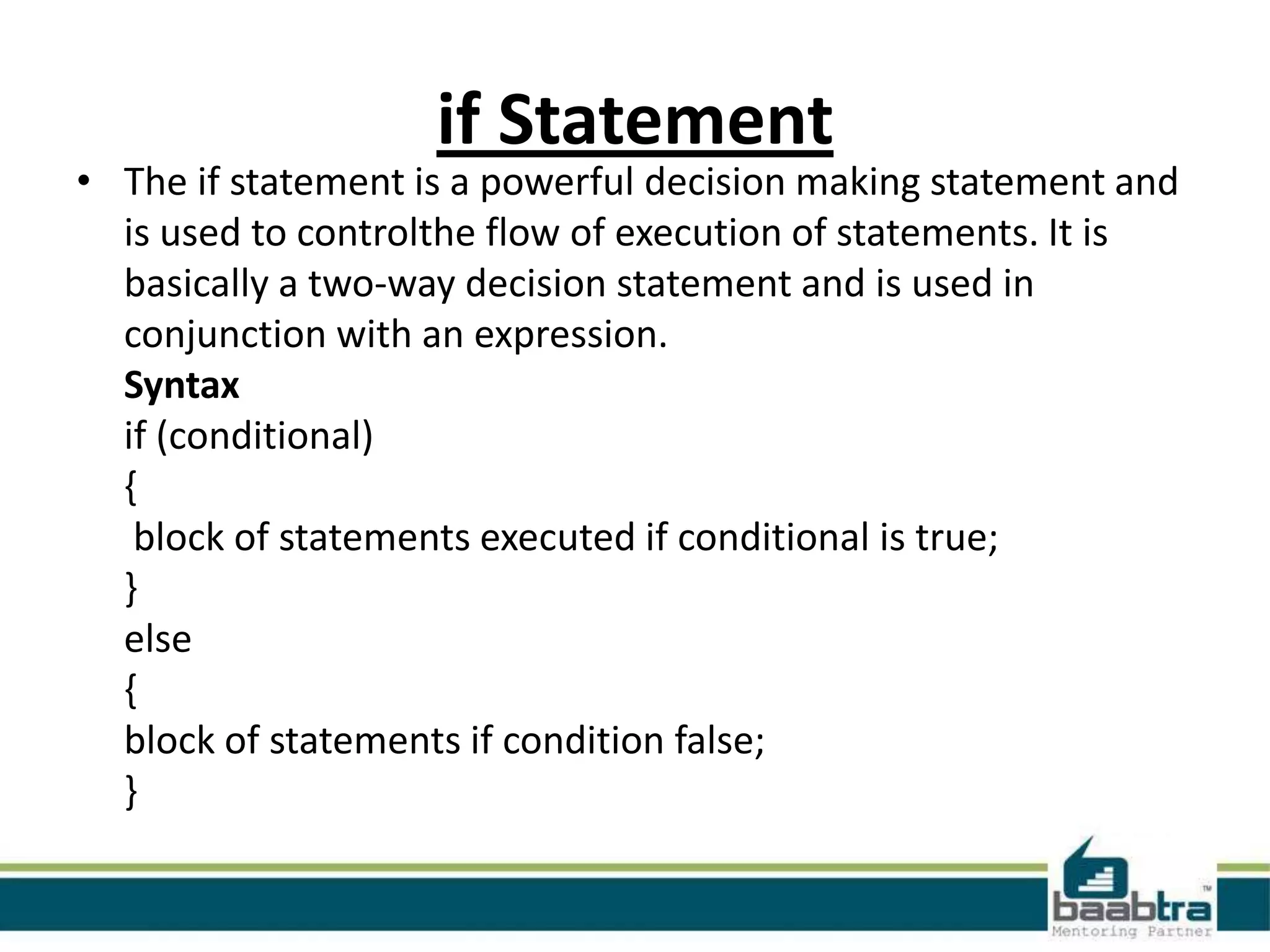 if Statement

• The if statement is a powerful decision making statement and
is used to controlthe flow of execution of statements. It is
basically a two-way decision statement and is used in
conjunction with an expression.
Syntax
if (conditional)
{
block of statements executed if conditional is true;
}
else
{
block of statements if condition false;
}

 