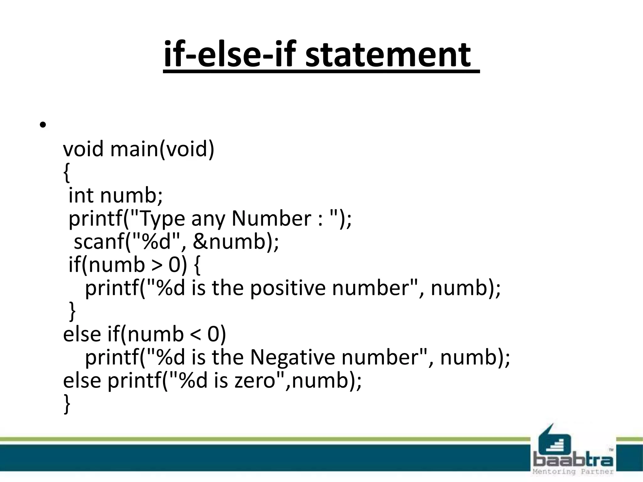 if-else-if statement
•
void main(void)
{
int numb;
printf("Type any Number : ");
scanf("%d", &numb);
if(numb > 0) {
printf("%d is the positive number", numb);
}
else if(numb < 0)
printf("%d is the Negative number", numb);
else printf("%d is zero",numb);
}

 