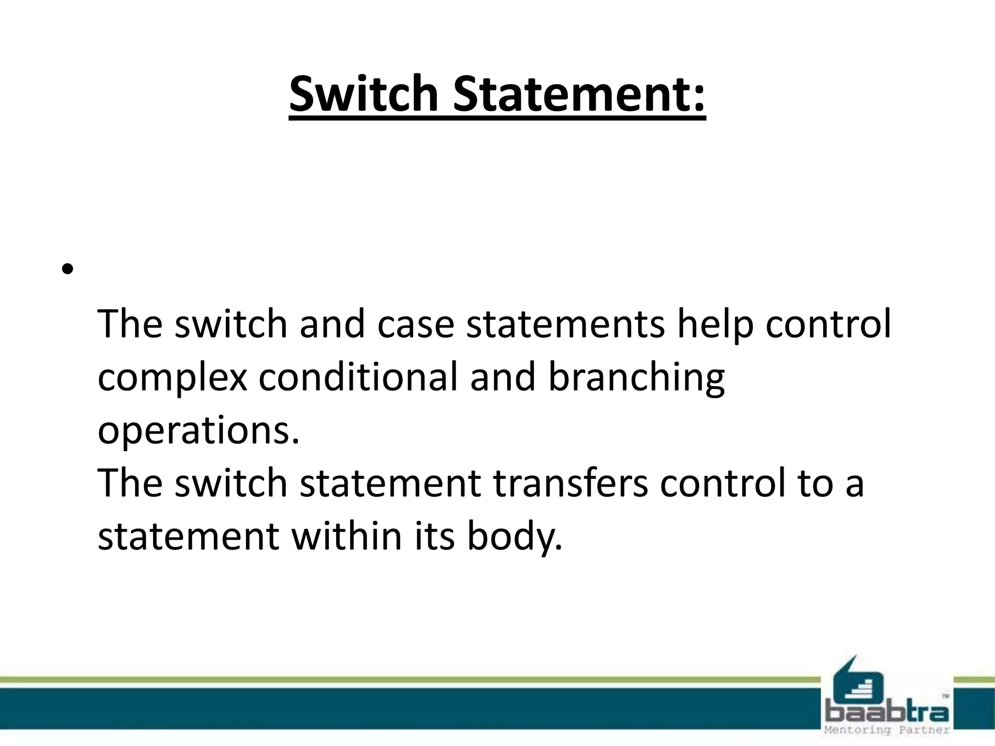 Switch Statement:
•
The switch and case statements help control
complex conditional and branching
operations.
The switch statement transfers control to a
statement within its body.

 
