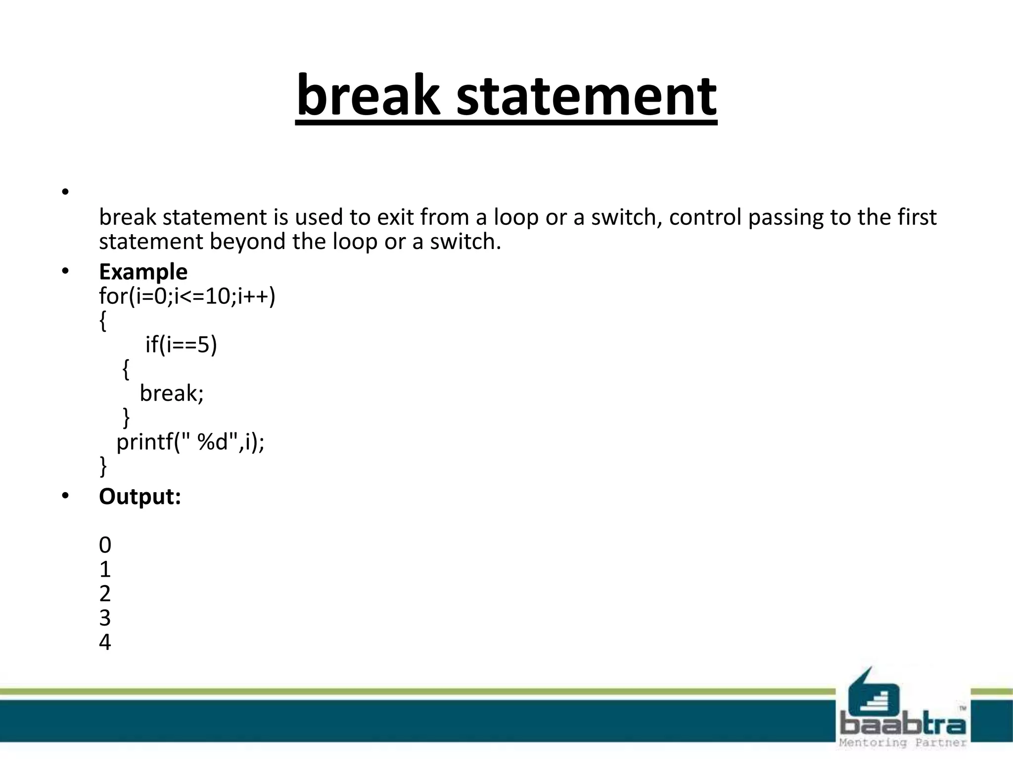 break statement
•
•

•

break statement is used to exit from a loop or a switch, control passing to the first
statement beyond the loop or a switch.
Example
for(i=0;i<=10;i++)
{
if(i==5)
{
break;
}
printf(" %d",i);
}
Output:
0
1
2
3
4

 