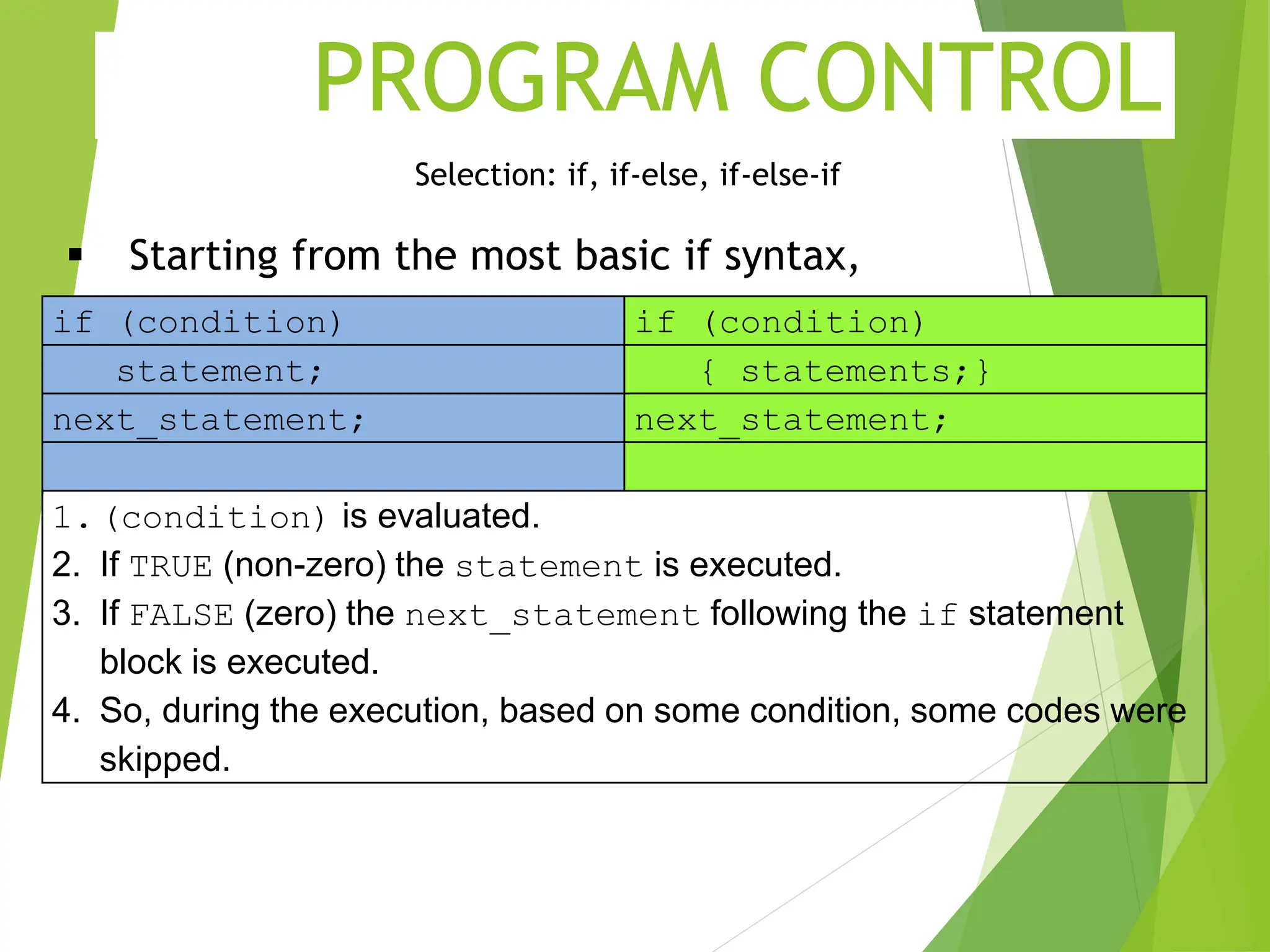 PROGRAM CONTROL Selection: if, if-else, if-else-if  Starting from the most basic if syntax, if (condition) if (condition) statement; { statements;} next_statement; next_statement; 1.(condition) is evaluated. 2. If TRUE (non-zero) the statement is executed. 3. If FALSE (zero) the next_statement following the if statement block is executed. 4. So, during the execution, based on some condition, some codes were skipped. 