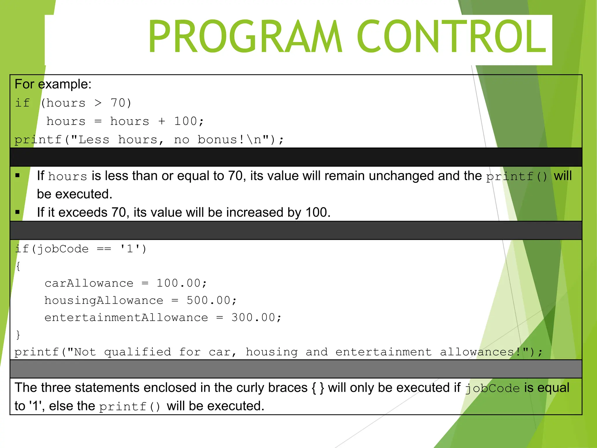 PROGRAM CONTROL For example: if (hours > 70) hours = hours + 100; printf("Less hours, no bonus!n");  If hours is less than or equal to 70, its value will remain unchanged and the printf() will be executed.  If it exceeds 70, its value will be increased by 100. if(jobCode == '1') { carAllowance = 100.00; housingAllowance = 500.00; entertainmentAllowance = 300.00; } printf("Not qualified for car, housing and entertainment allowances!"); The three statements enclosed in the curly braces { } will only be executed if jobCode is equal to '1', else the printf() will be executed. 