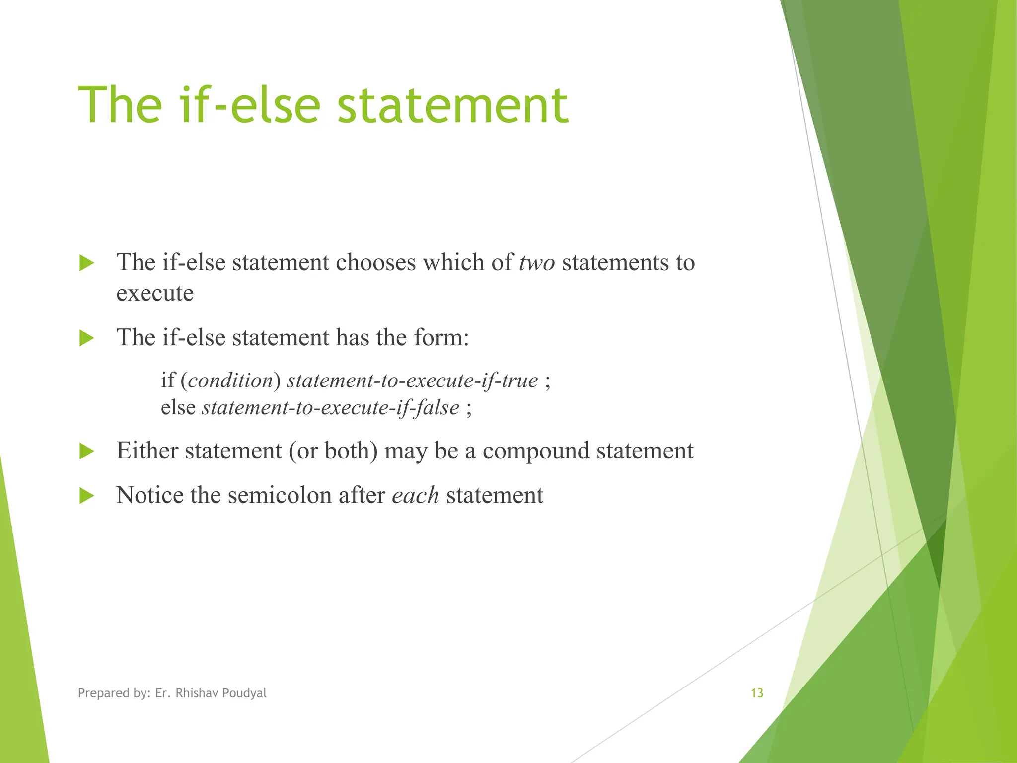 The if-else statement  The if-else statement chooses which of two statements to execute  The if-else statement has the form: if (condition) statement-to-execute-if-true ; else statement-to-execute-if-false ;  Either statement (or both) may be a compound statement  Notice the semicolon after each statement 13 Prepared by: Er. Rhishav Poudyal 