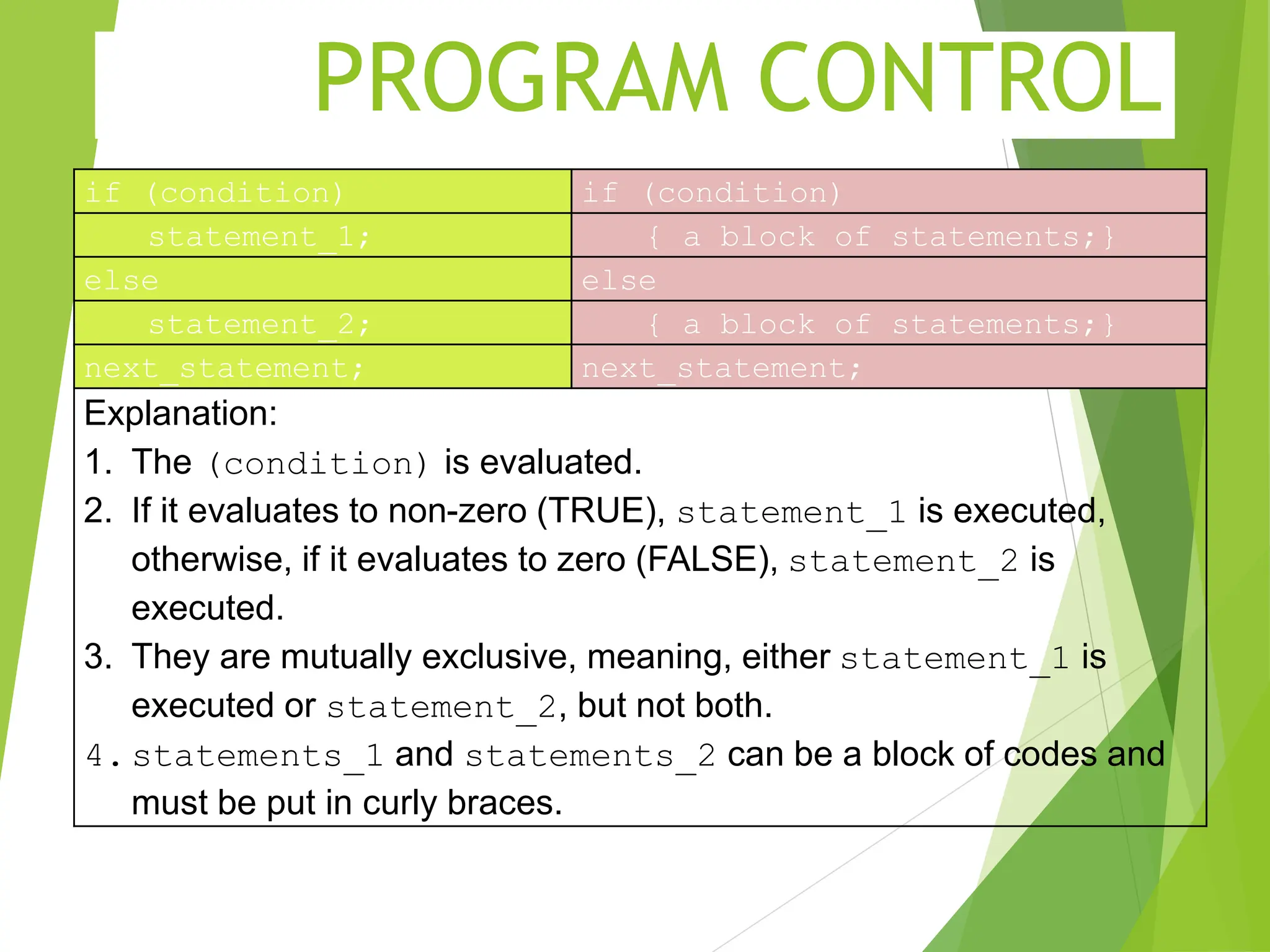 PROGRAM CONTROL if (condition) if (condition) statement_1; { a block of statements;} else else statement_2; { a block of statements;} next_statement; next_statement; Explanation: 1. The (condition) is evaluated. 2. If it evaluates to non-zero (TRUE), statement_1 is executed, otherwise, if it evaluates to zero (FALSE), statement_2 is executed. 3. They are mutually exclusive, meaning, either statement_1 is executed or statement_2, but not both. 4.statements_1 and statements_2 can be a block of codes and must be put in curly braces. 