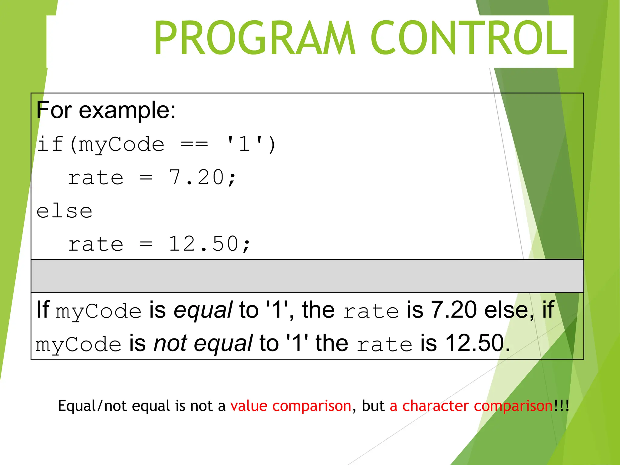 PROGRAM CONTROL For example: if(myCode == '1') rate = 7.20; else rate = 12.50; If myCode is equal to '1', the rate is 7.20 else, if myCode is not equal to '1' the rate is 12.50. Equal/not equal is not a value comparison, but a character comparison!!! 
