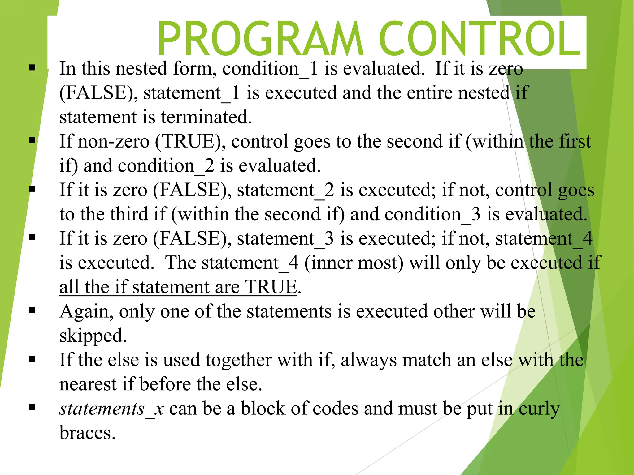 PROGRAM CONTROL  In this nested form, condition_1 is evaluated. If it is zero (FALSE), statement_1 is executed and the entire nested if statement is terminated.  If non-zero (TRUE), control goes to the second if (within the first if) and condition_2 is evaluated.  If it is zero (FALSE), statement_2 is executed; if not, control goes to the third if (within the second if) and condition_3 is evaluated.  If it is zero (FALSE), statement_3 is executed; if not, statement_4 is executed. The statement_4 (inner most) will only be executed if all the if statement are TRUE.  Again, only one of the statements is executed other will be skipped.  If the else is used together with if, always match an else with the nearest if before the else.  statements_x can be a block of codes and must be put in curly braces. 
