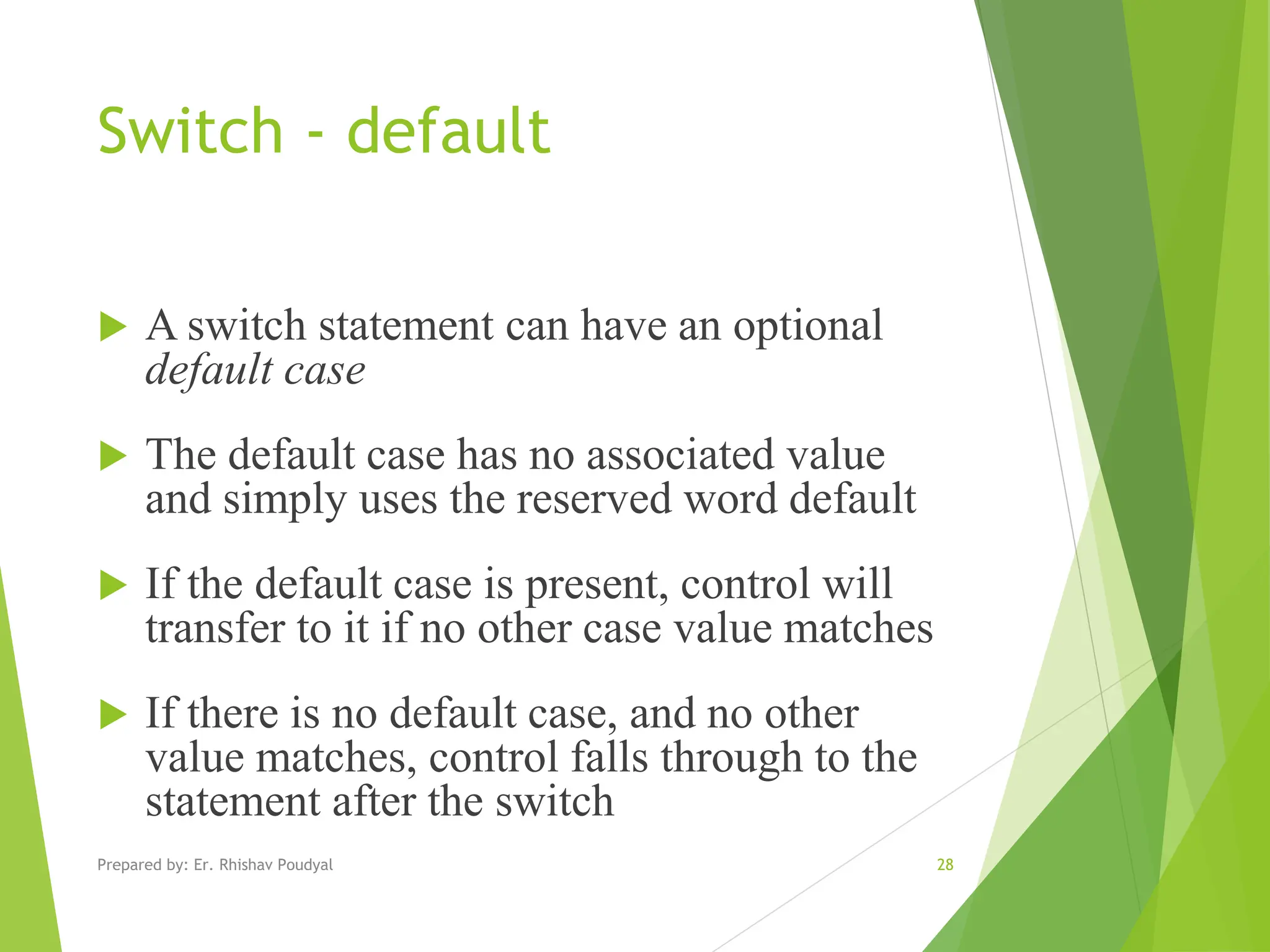 Switch - default  A switch statement can have an optional default case  The default case has no associated value and simply uses the reserved word default  If the default case is present, control will transfer to it if no other case value matches  If there is no default case, and no other value matches, control falls through to the statement after the switch Prepared by: Er. Rhishav Poudyal 28 