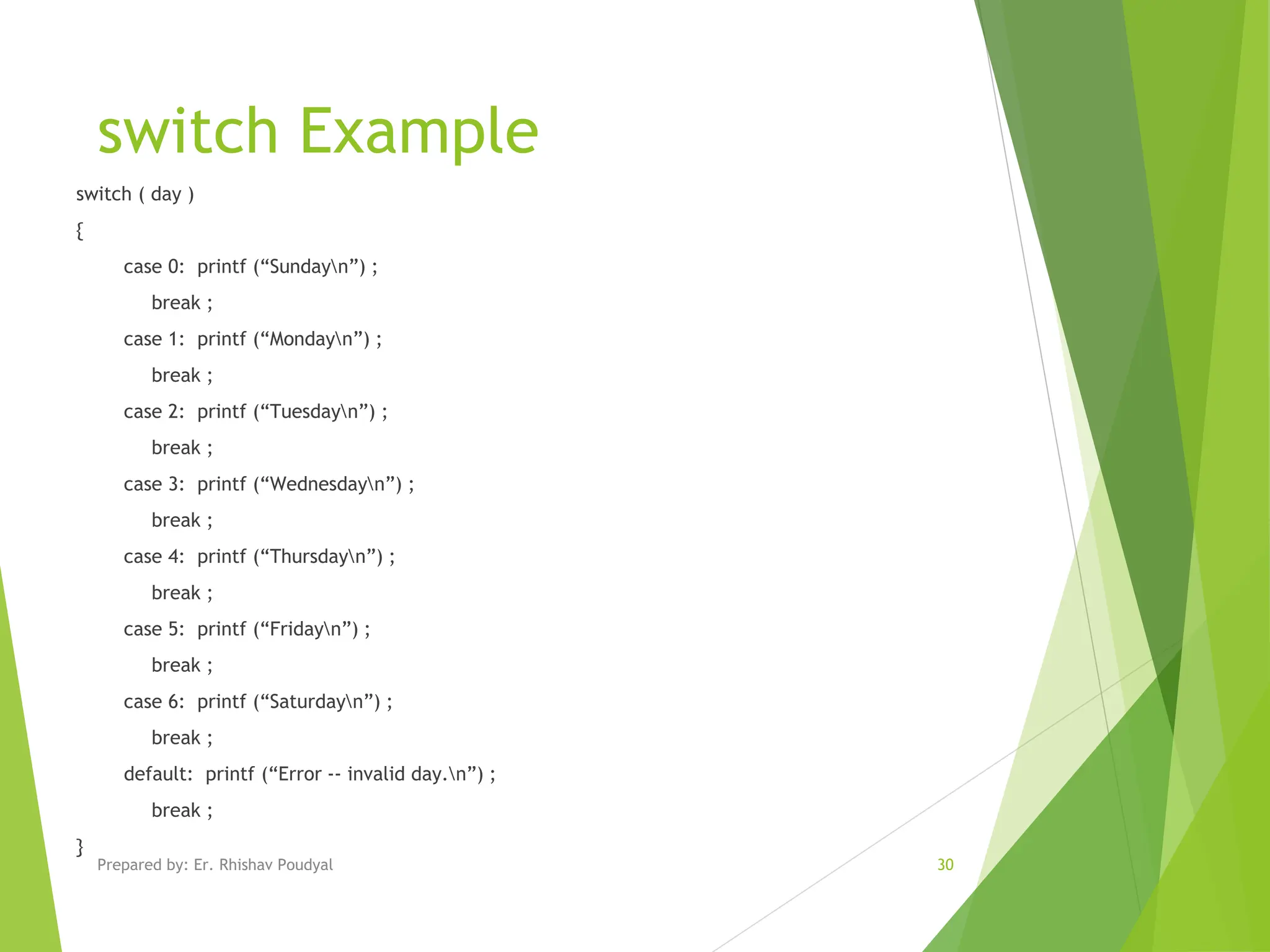 switch Example switch ( day ) { case 0: printf (“Sundayn”) ; break ; case 1: printf (“Mondayn”) ; break ; case 2: printf (“Tuesdayn”) ; break ; case 3: printf (“Wednesdayn”) ; break ; case 4: printf (“Thursdayn”) ; break ; case 5: printf (“Fridayn”) ; break ; case 6: printf (“Saturdayn”) ; break ; default: printf (“Error -- invalid day.n”) ; break ; } Prepared by: Er. Rhishav Poudyal 30 