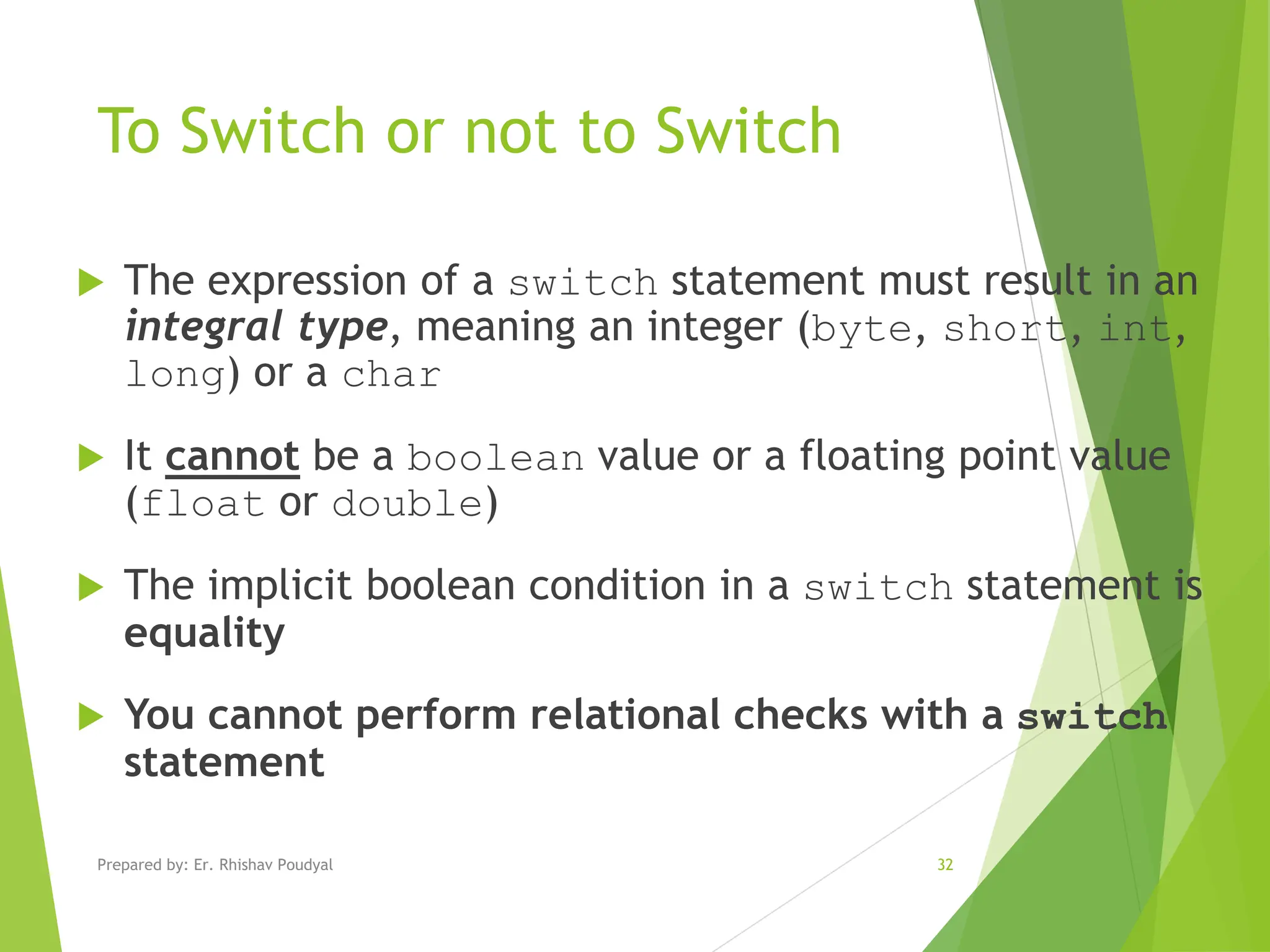 To Switch or not to Switch  The expression of a switch statement must result in an integral type, meaning an integer (byte, short, int, long) or a char  It cannot be a boolean value or a floating point value (float or double)  The implicit boolean condition in a switch statement is equality  You cannot perform relational checks with a switch statement Prepared by: Er. Rhishav Poudyal 32 