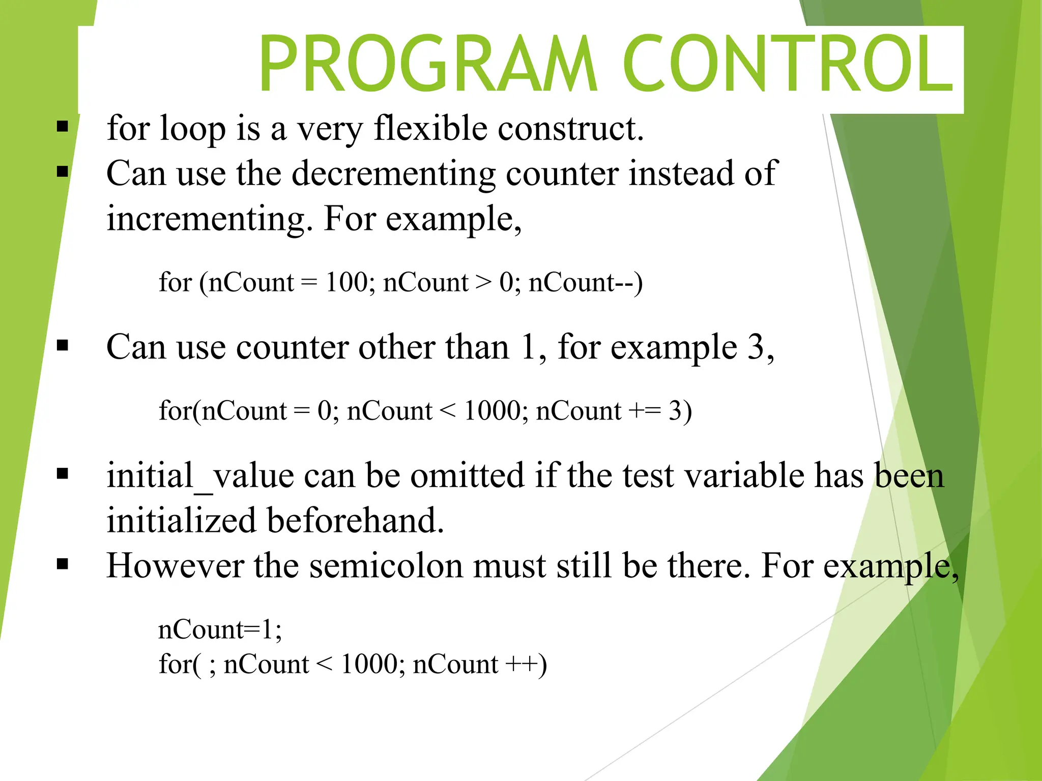 PROGRAM CONTROL  for loop is a very flexible construct.  Can use the decrementing counter instead of incrementing. For example, for (nCount = 100; nCount > 0; nCount--)  Can use counter other than 1, for example 3, for(nCount = 0; nCount < 1000; nCount += 3)  initial_value can be omitted if the test variable has been initialized beforehand.  However the semicolon must still be there. For example, nCount=1; for( ; nCount < 1000; nCount ++) 