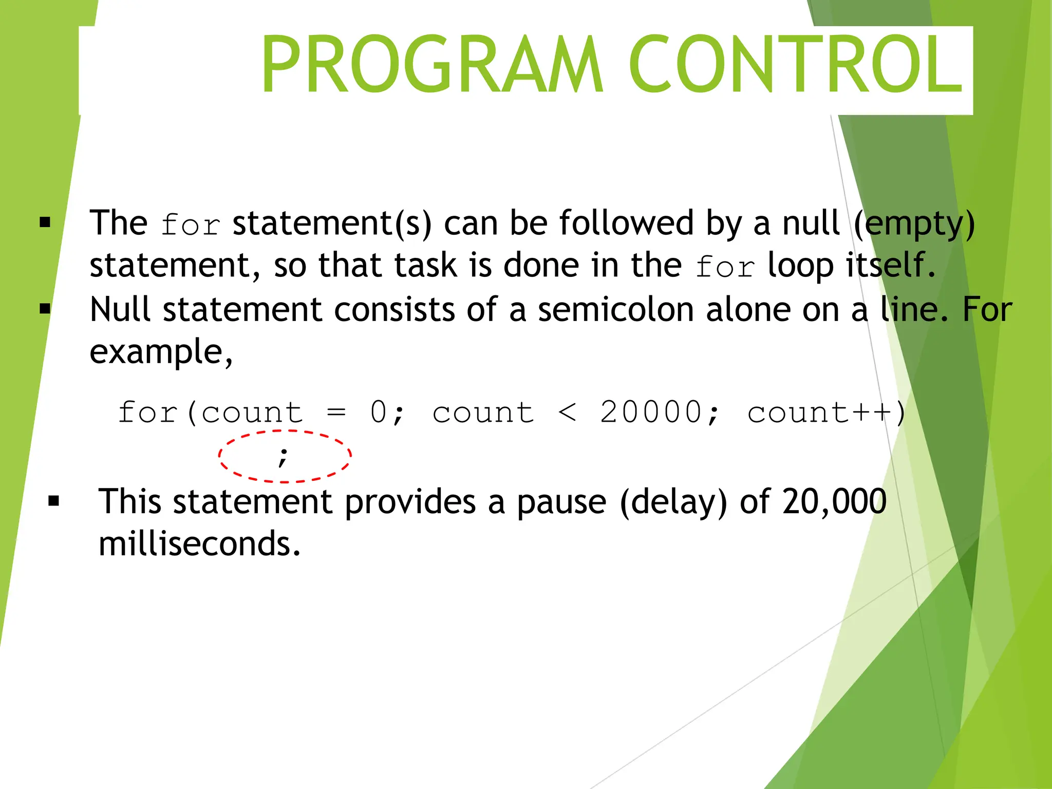 PROGRAM CONTROL  The for statement(s) can be followed by a null (empty) statement, so that task is done in the for loop itself.  Null statement consists of a semicolon alone on a line. For example, for(count = 0; count < 20000; count++) ;  This statement provides a pause (delay) of 20,000 milliseconds. 