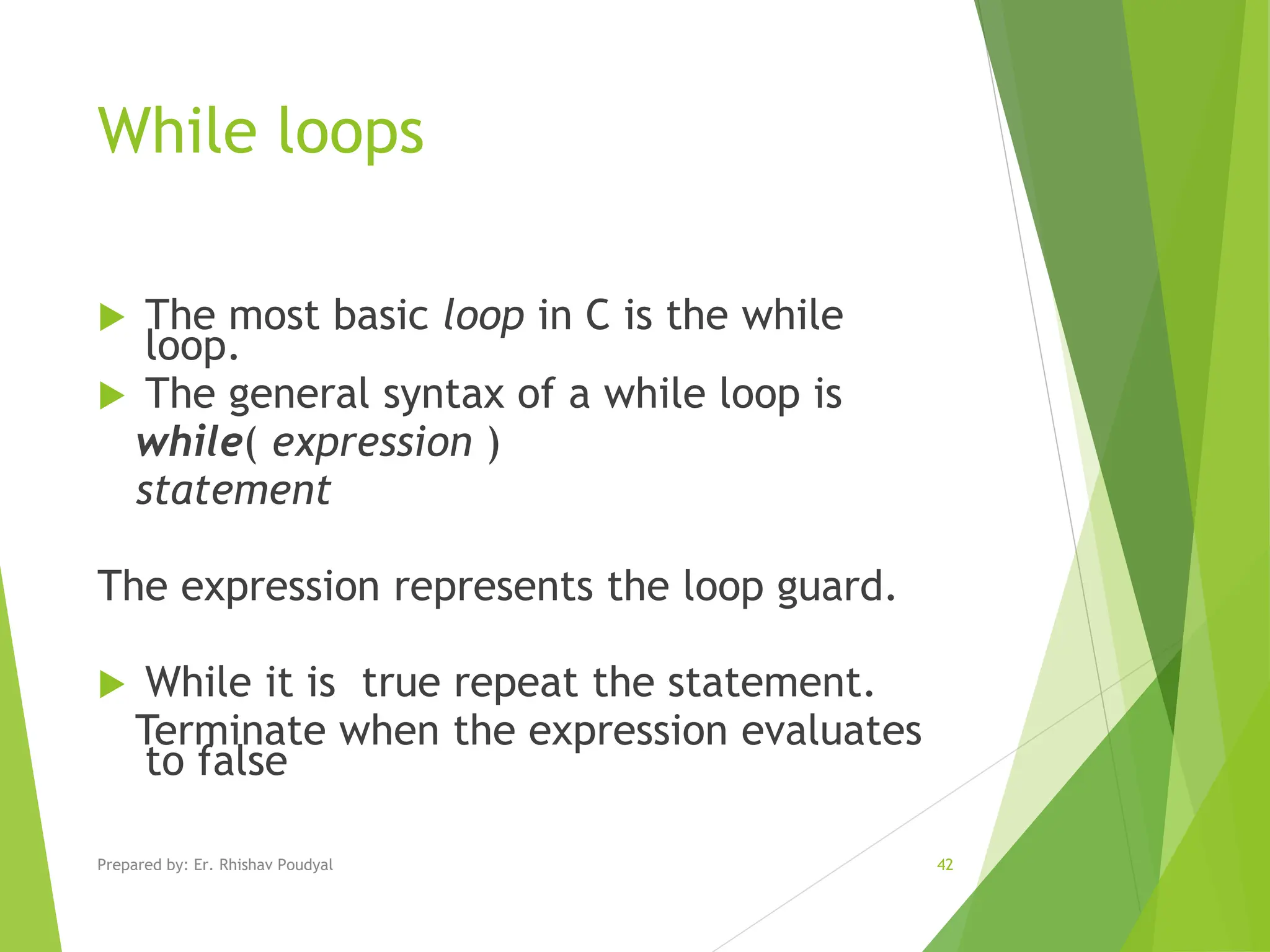 While loops  The most basic loop in C is the while loop.  The general syntax of a while loop is while( expression ) statement The expression represents the loop guard.  While it is true repeat the statement. Terminate when the expression evaluates to false Prepared by: Er. Rhishav Poudyal 42 