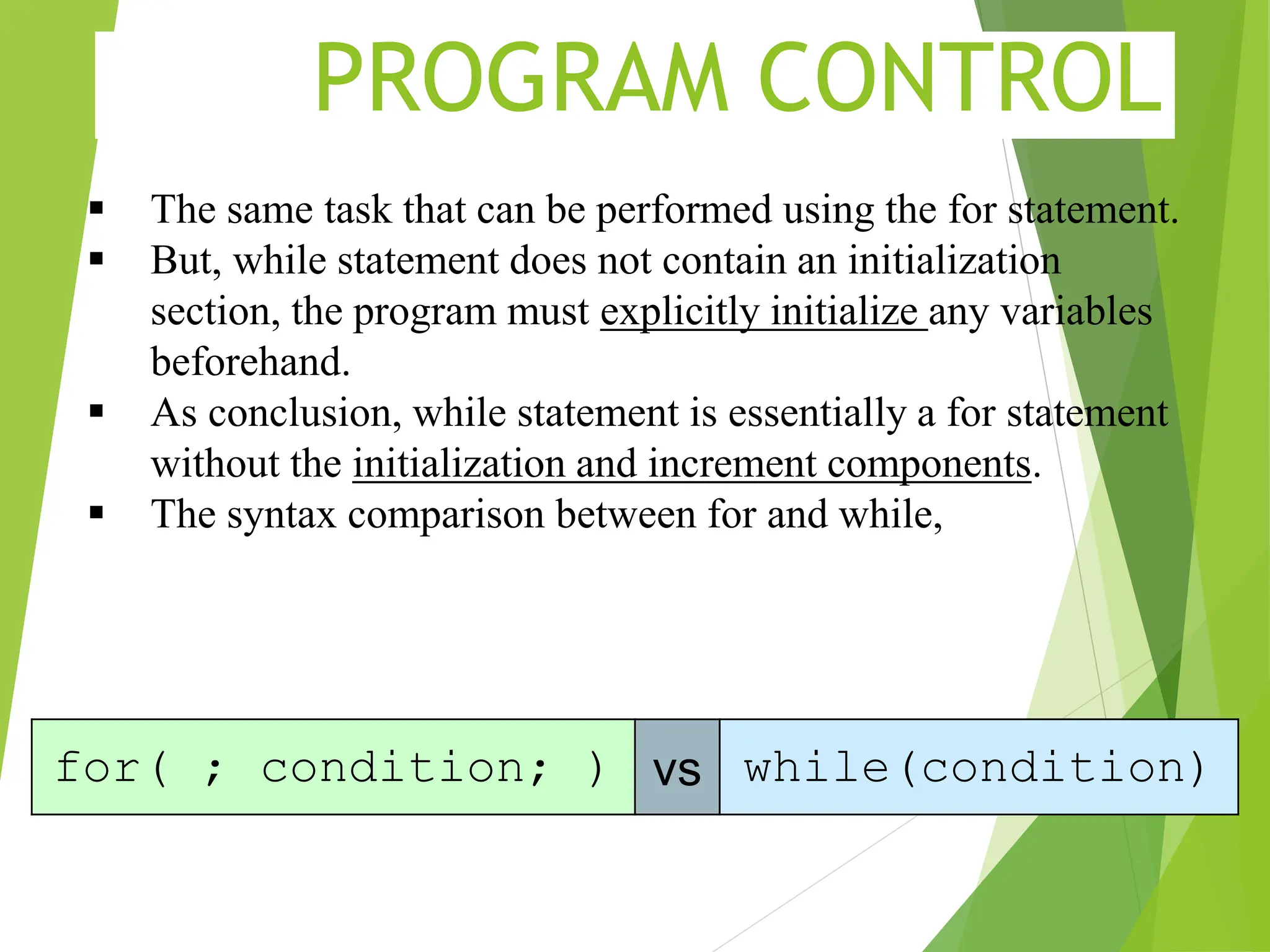 PROGRAM CONTROL  The same task that can be performed using the for statement.  But, while statement does not contain an initialization section, the program must explicitly initialize any variables beforehand.  As conclusion, while statement is essentially a for statement without the initialization and increment components.  The syntax comparison between for and while, for( ; condition; ) vs while(condition) 