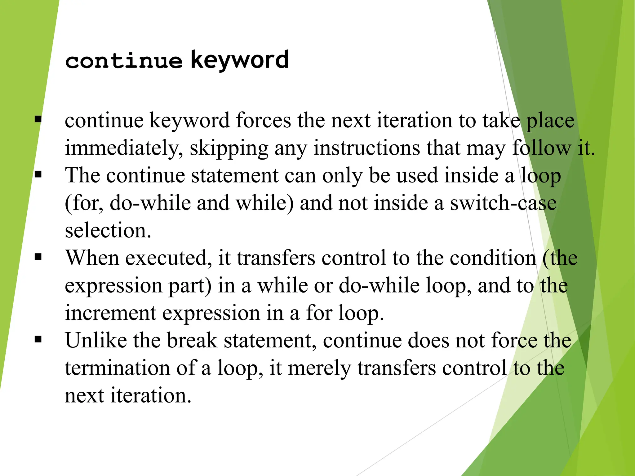 continue keyword  continue keyword forces the next iteration to take place immediately, skipping any instructions that may follow it.  The continue statement can only be used inside a loop (for, do-while and while) and not inside a switch-case selection.  When executed, it transfers control to the condition (the expression part) in a while or do-while loop, and to the increment expression in a for loop.  Unlike the break statement, continue does not force the termination of a loop, it merely transfers control to the next iteration. 