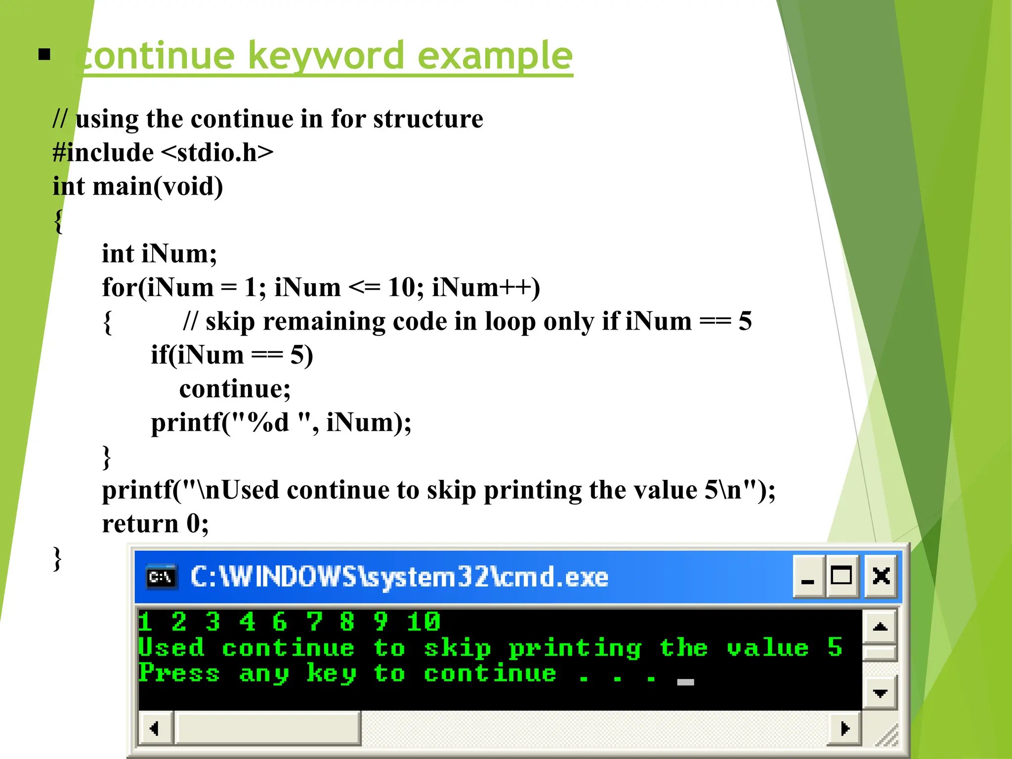  continue keyword example // using the continue in for structure #include <stdio.h> int main(void) { int iNum; for(iNum = 1; iNum <= 10; iNum++) { // skip remaining code in loop only if iNum == 5 if(iNum == 5) continue; printf("%d ", iNum); } printf("nUsed continue to skip printing the value 5n"); return 0; } 