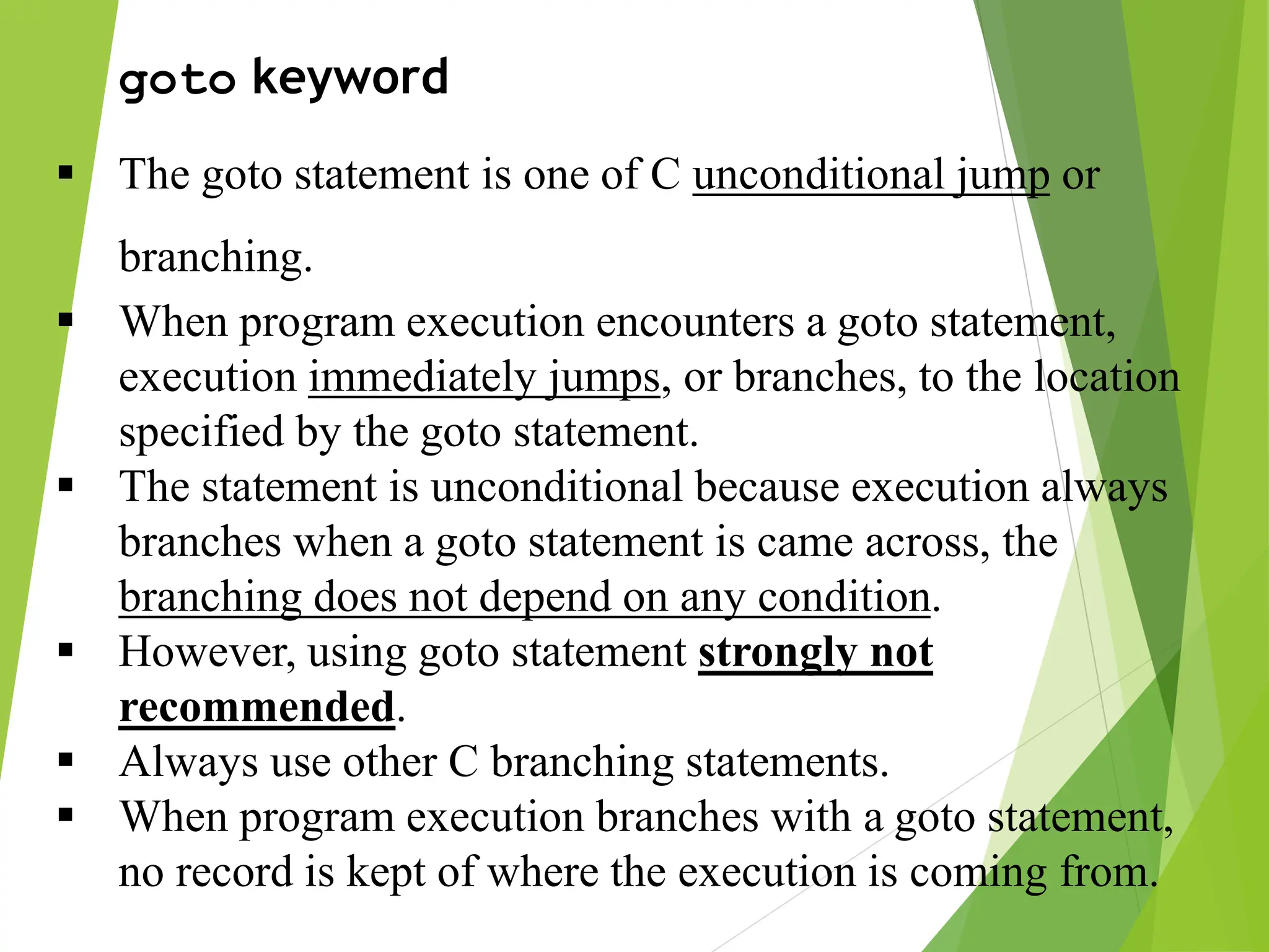 goto keyword  The goto statement is one of C unconditional jump or branching.  When program execution encounters a goto statement, execution immediately jumps, or branches, to the location specified by the goto statement.  The statement is unconditional because execution always branches when a goto statement is came across, the branching does not depend on any condition.  However, using goto statement strongly not recommended.  Always use other C branching statements.  When program execution branches with a goto statement, no record is kept of where the execution is coming from. 