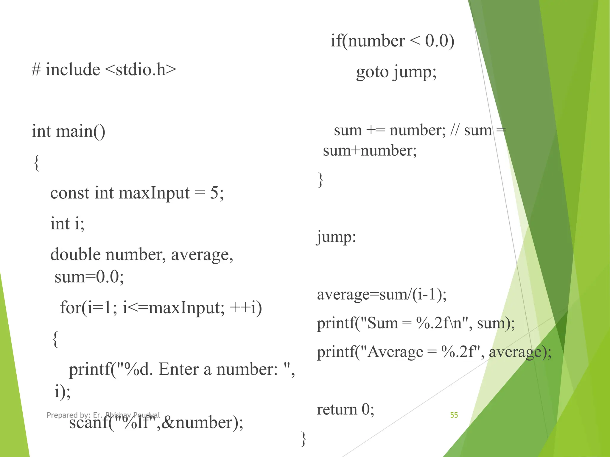 # include <stdio.h> int main() { const int maxInput = 5; int i; double number, average, sum=0.0; for(i=1; i<=maxInput; ++i) { printf("%d. Enter a number: ", i); scanf("%lf",&number); if(number < 0.0) goto jump; sum += number; // sum = sum+number; } jump: average=sum/(i-1); printf("Sum = %.2fn", sum); printf("Average = %.2f", average); return 0; } 55 Prepared by: Er. Rhishav Poudyal 