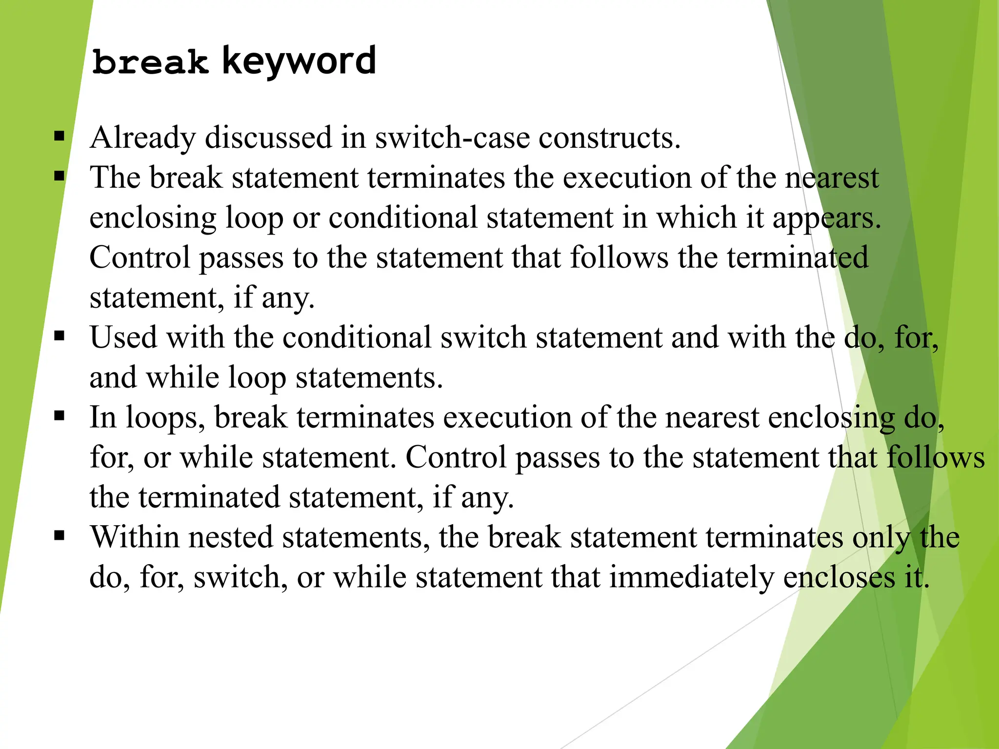 break keyword  Already discussed in switch-case constructs.  The break statement terminates the execution of the nearest enclosing loop or conditional statement in which it appears. Control passes to the statement that follows the terminated statement, if any.  Used with the conditional switch statement and with the do, for, and while loop statements.  In loops, break terminates execution of the nearest enclosing do, for, or while statement. Control passes to the statement that follows the terminated statement, if any.  Within nested statements, the break statement terminates only the do, for, switch, or while statement that immediately encloses it. 