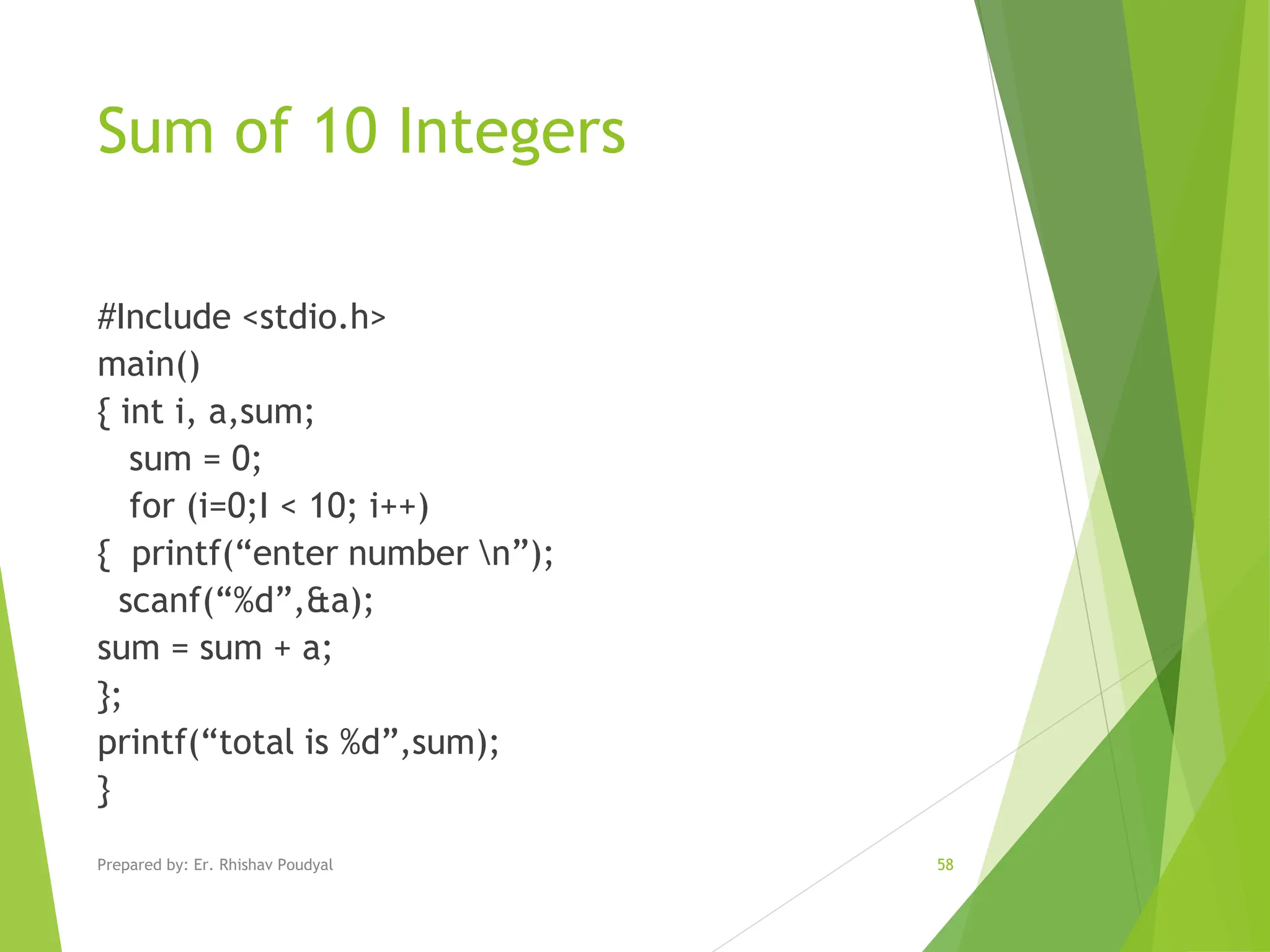 Sum of 10 Integers #Include <stdio.h> main() { int i, a,sum; sum = 0; for (i=0;I < 10; i++) { printf(“enter number n”); scanf(“%d”,&a); sum = sum + a; }; printf(“total is %d”,sum); } Prepared by: Er. Rhishav Poudyal 58 