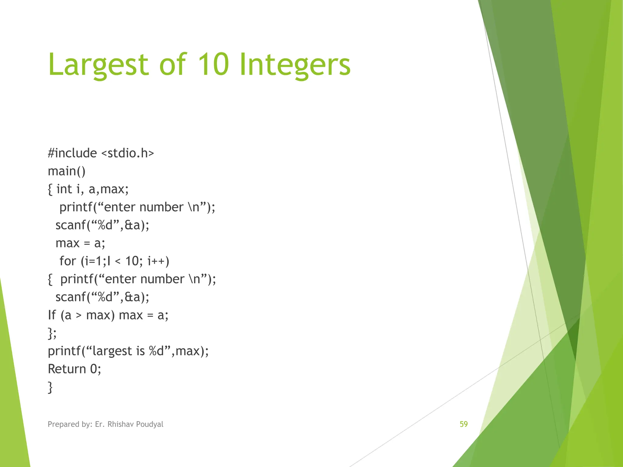 Largest of 10 Integers #include <stdio.h> main() { int i, a,max; printf(“enter number n”); scanf(“%d”,&a); max = a; for (i=1;I < 10; i++) { printf(“enter number n”); scanf(“%d”,&a); If (a > max) max = a; }; printf(“largest is %d”,max); Return 0; } Prepared by: Er. Rhishav Poudyal 59 