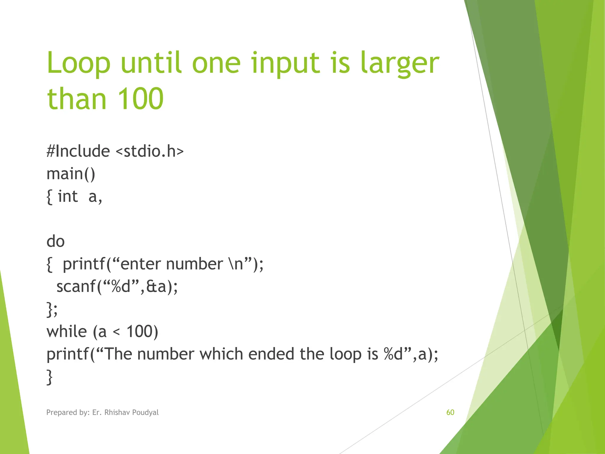 Loop until one input is larger than 100 #Include <stdio.h> main() { int a, do { printf(“enter number n”); scanf(“%d”,&a); }; while (a < 100) printf(“The number which ended the loop is %d”,a); } Prepared by: Er. Rhishav Poudyal 60 