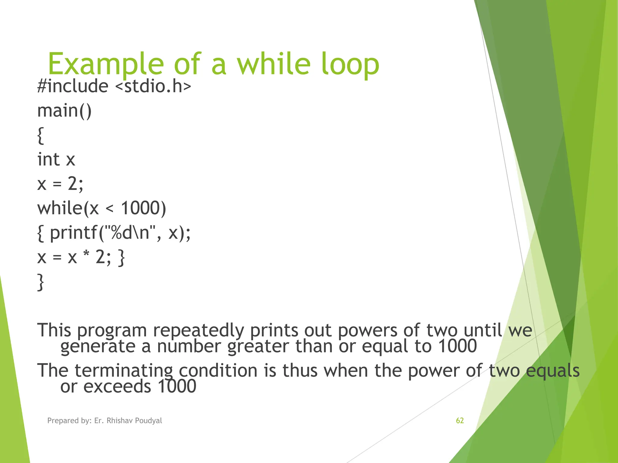 Example of a while loop #include <stdio.h> main() { int x x = 2; while(x < 1000) { printf("%dn", x); x = x * 2; } } This program repeatedly prints out powers of two until we generate a number greater than or equal to 1000 The terminating condition is thus when the power of two equals or exceeds 1000 Prepared by: Er. Rhishav Poudyal 62 