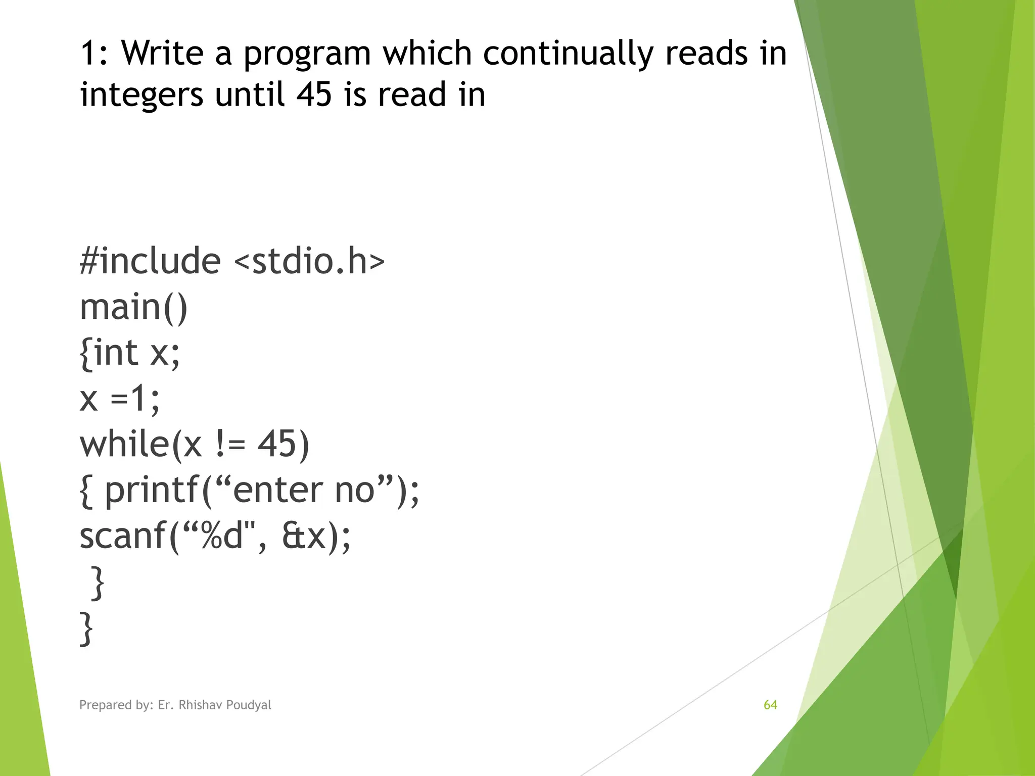 #include <stdio.h> main() {int x; x =1; while(x != 45) { printf(“enter no”); scanf(“%d", &x); } } 1: Write a program which continually reads in integers until 45 is read in Prepared by: Er. Rhishav Poudyal 64 