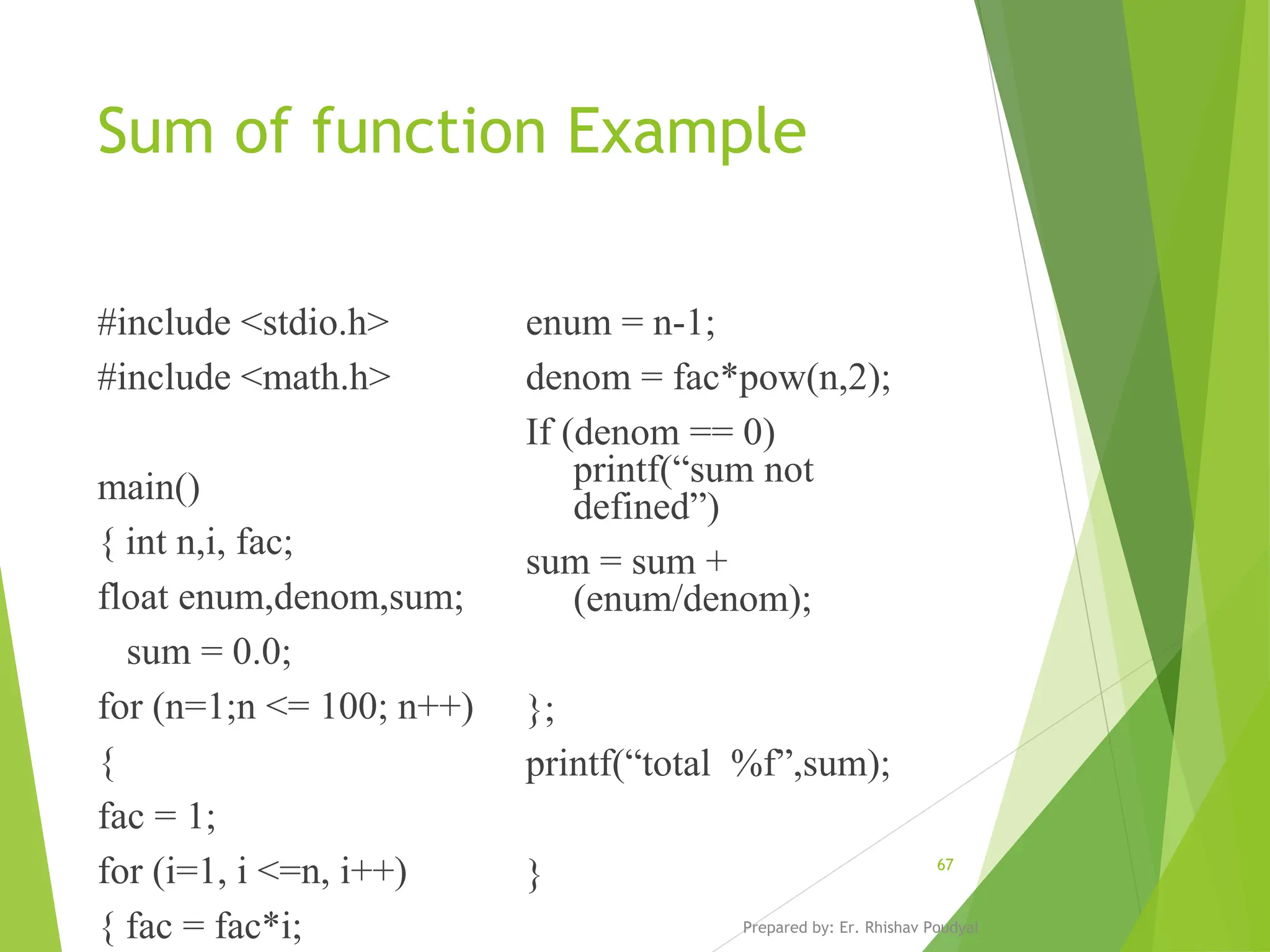 Sum of function Example #include <stdio.h> #include <math.h> main() { int n,i, fac; float enum,denom,sum; sum = 0.0; for (n=1;n <= 100; n++) { fac = 1; for (i=1, i <=n, i++) { fac = fac*i; enum = n-1; denom = fac*pow(n,2); If (denom == 0) printf(“sum not defined”) sum = sum + (enum/denom); }; printf(“total %f”,sum); } Prepared by: Er. Rhishav Poudyal 67 