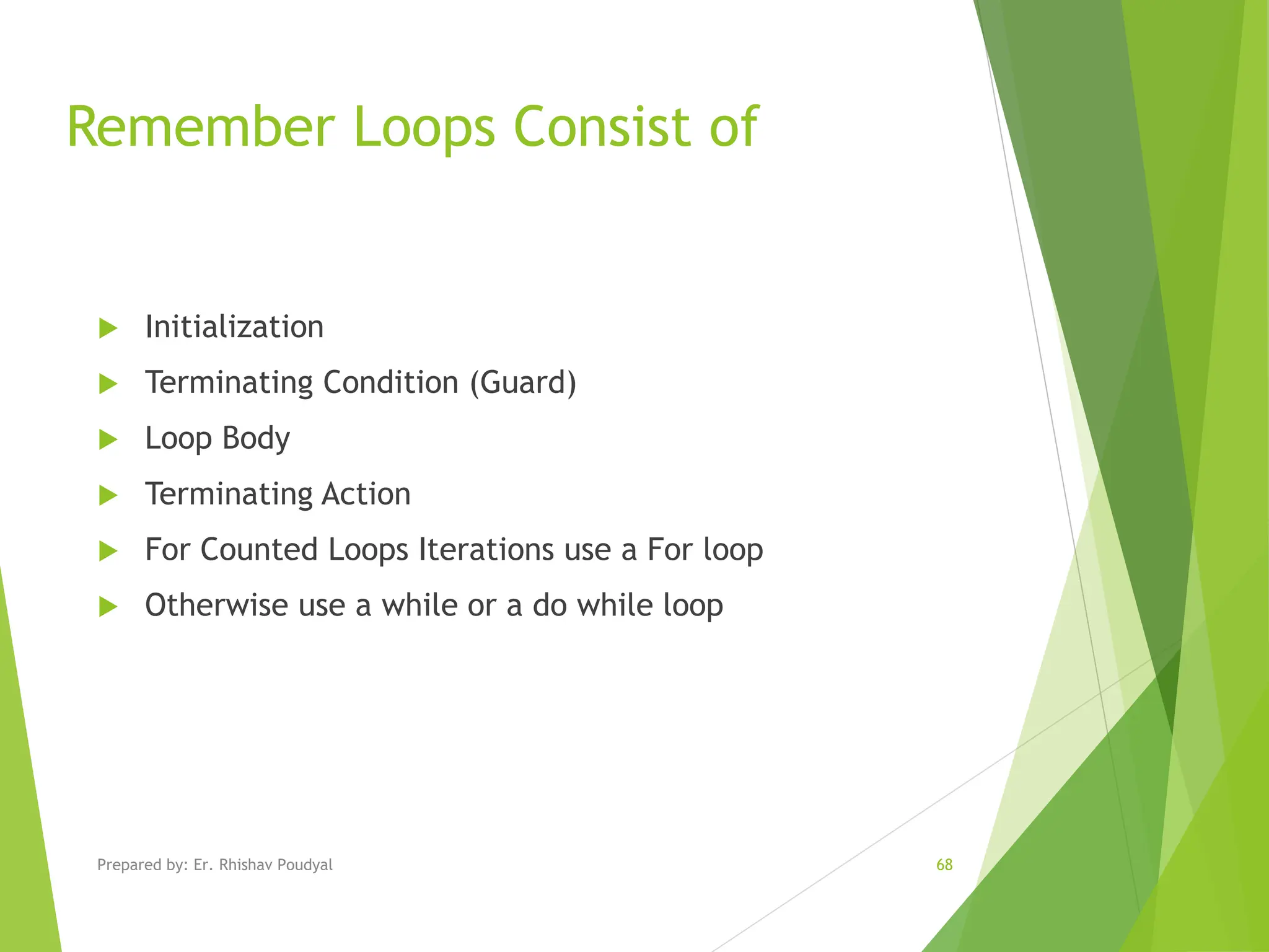 Remember Loops Consist of  Initialization  Terminating Condition (Guard)  Loop Body  Terminating Action  For Counted Loops Iterations use a For loop  Otherwise use a while or a do while loop Prepared by: Er. Rhishav Poudyal 68 