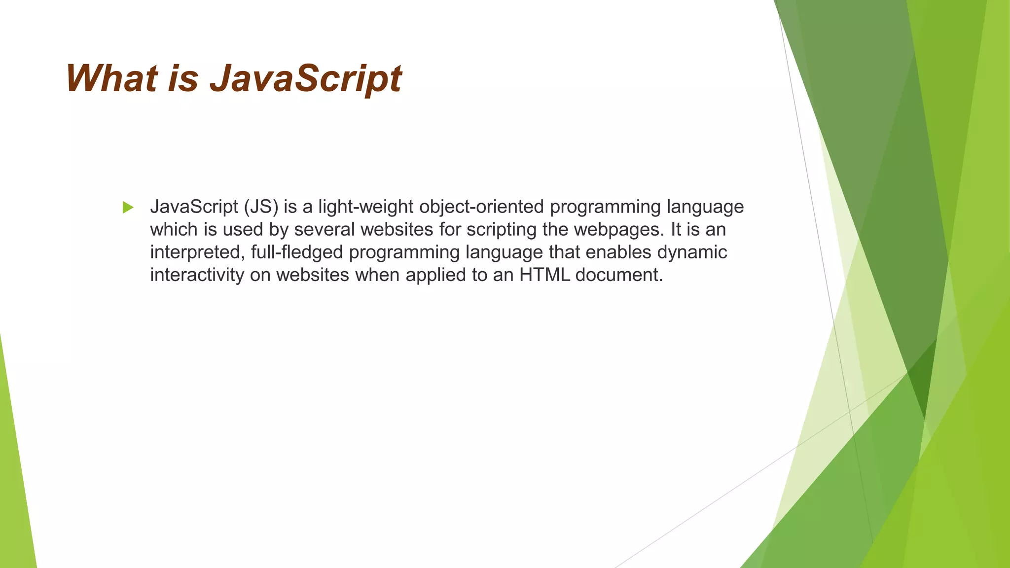 What is JavaScript
 JavaScript (JS) is a light-weight object-oriented programming language
which is used by several websites for scripting the webpages. It is an
interpreted, full-fledged programming language that enables dynamic
interactivity on websites when applied to an HTML document.
 