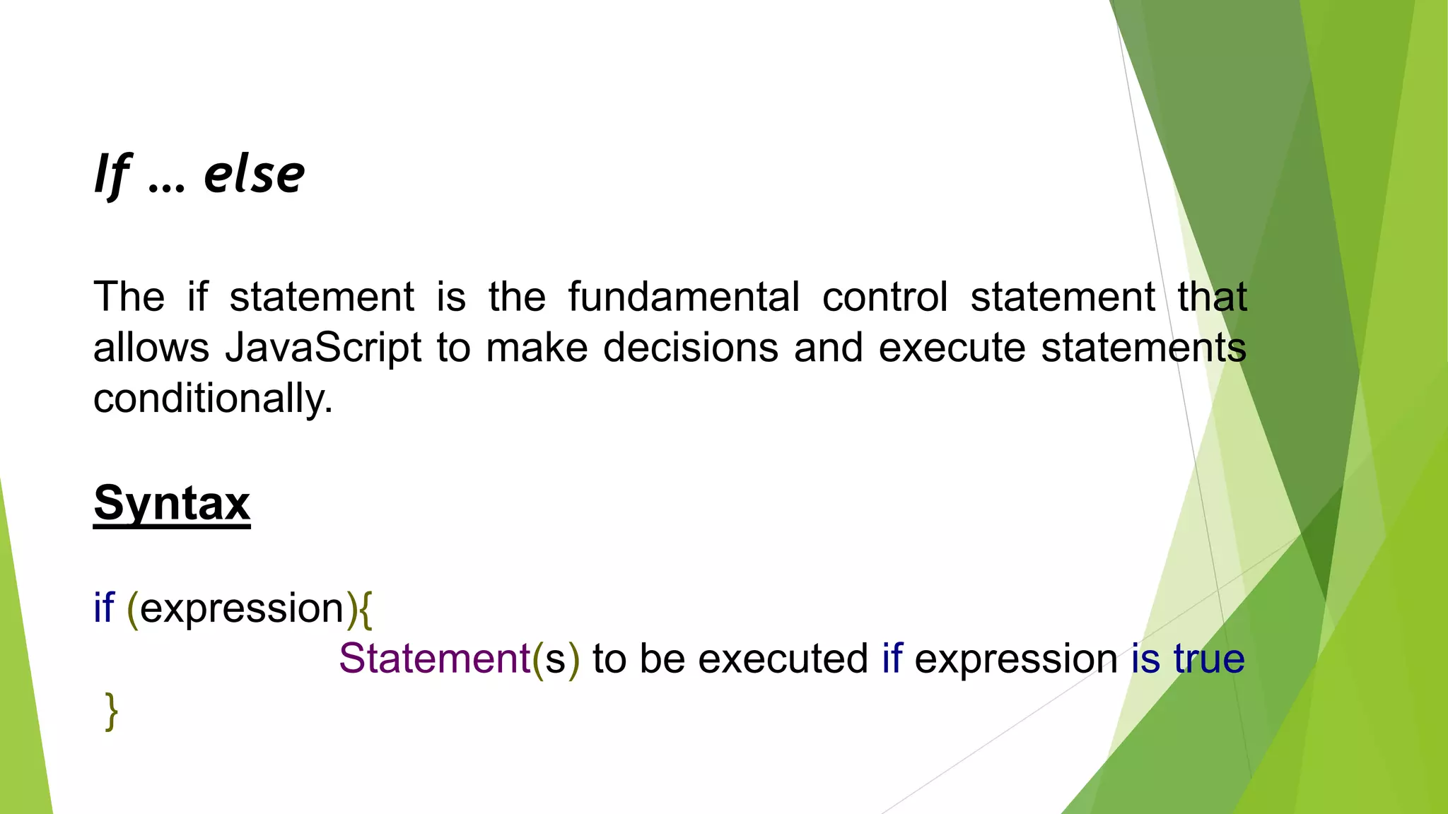 If … else
The if statement is the fundamental control statement that
allows JavaScript to make decisions and execute statements
conditionally.
Syntax
if (expression){
Statement(s) to be executed if expression is true
}
 