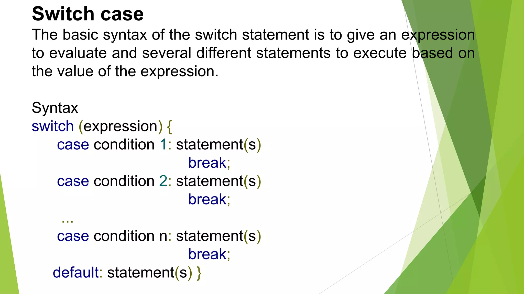 Switch case
The basic syntax of the switch statement is to give an expression
to evaluate and several different statements to execute based on
the value of the expression.
Syntax
switch (expression) {
case condition 1: statement(s)
break;
case condition 2: statement(s)
break;
...
case condition n: statement(s)
break;
default: statement(s) }
 