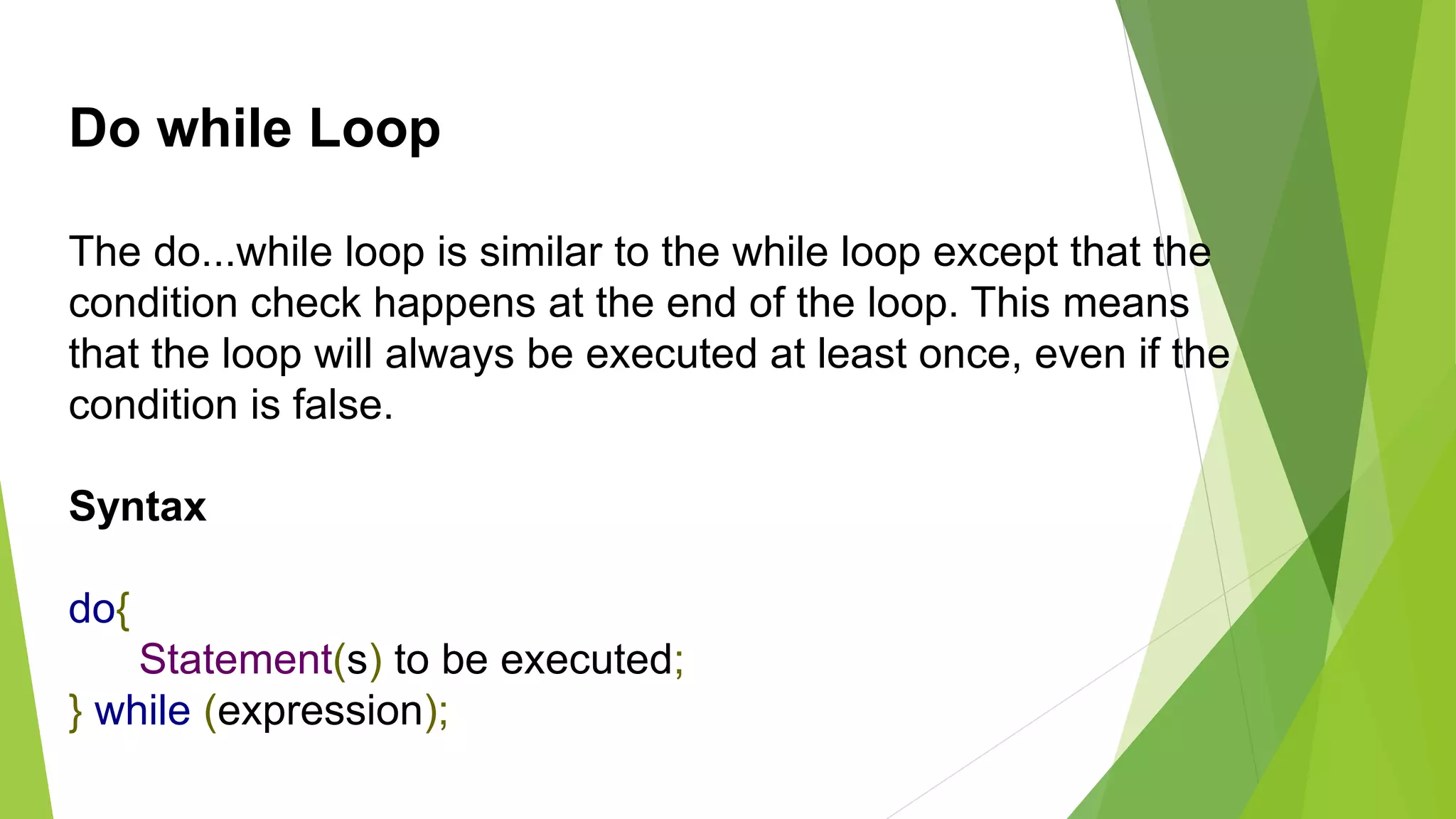 Do while Loop
The do...while loop is similar to the while loop except that the
condition check happens at the end of the loop. This means
that the loop will always be executed at least once, even if the
condition is false.
Syntax
do{
Statement(s) to be executed;
} while (expression);
 
