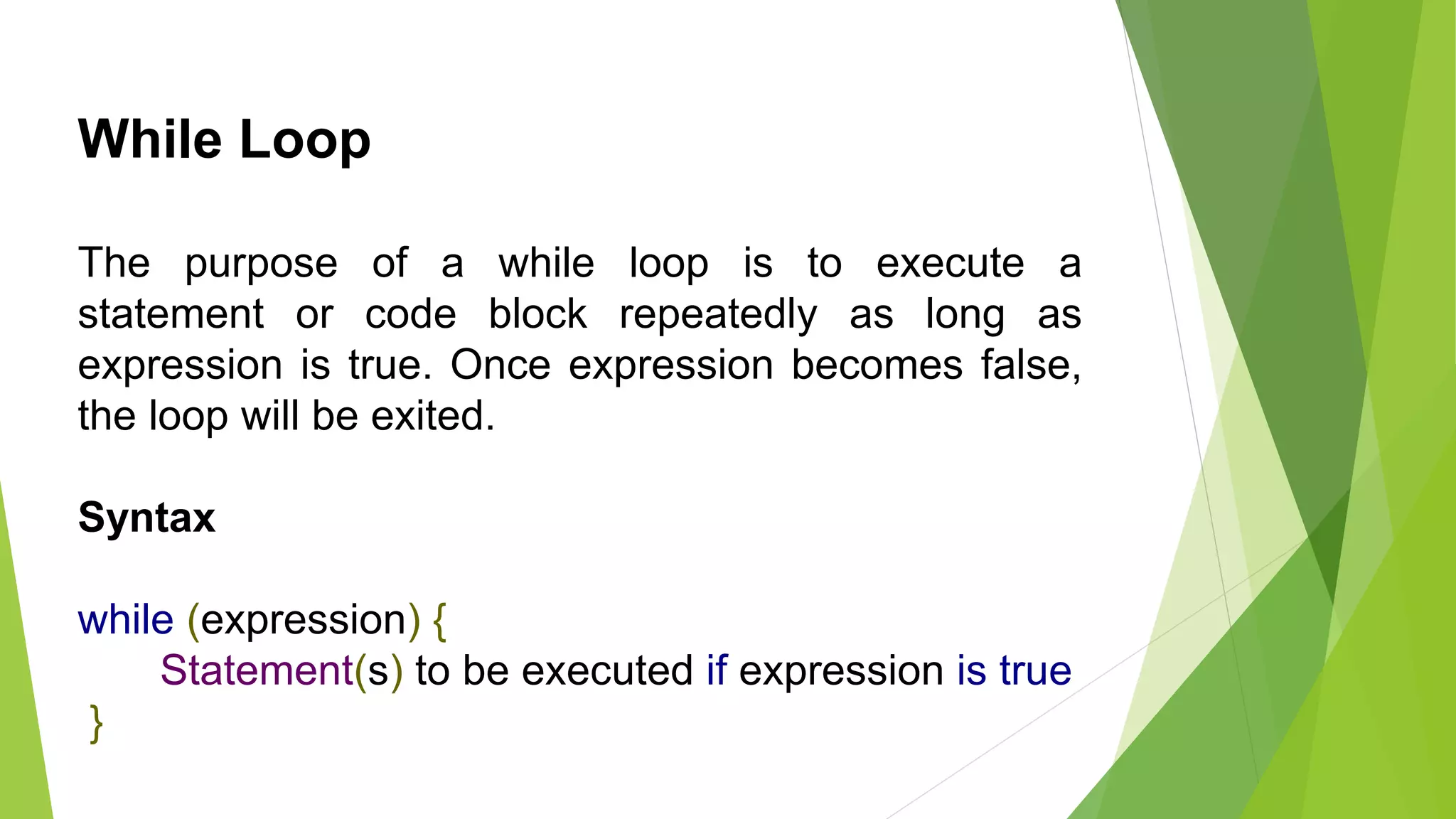 While Loop
The purpose of a while loop is to execute a
statement or code block repeatedly as long as
expression is true. Once expression becomes false,
the loop will be exited.
Syntax
while (expression) {
Statement(s) to be executed if expression is true
}
 