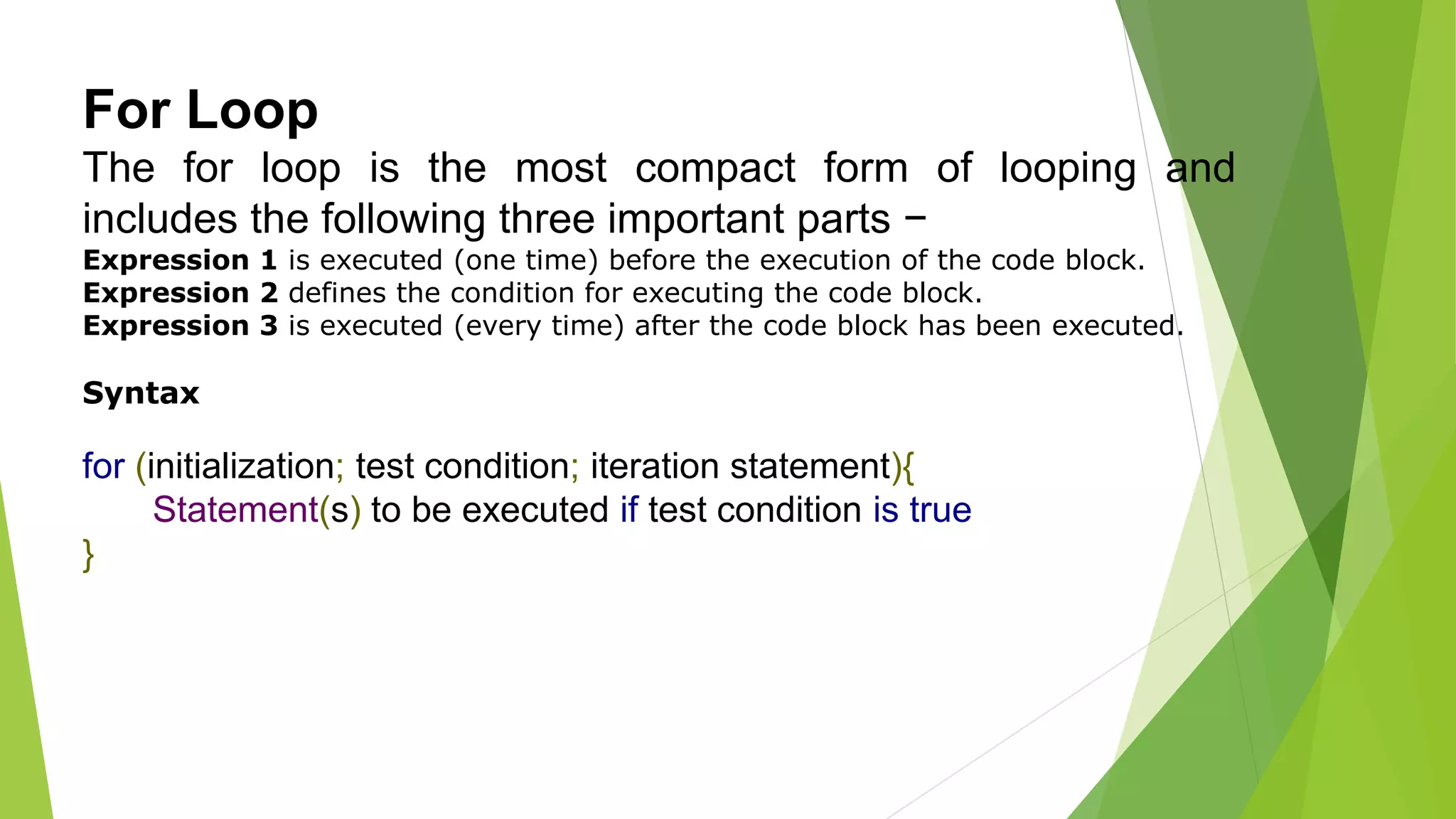 For Loop
The for loop is the most compact form of looping and
includes the following three important parts −
Expression 1 is executed (one time) before the execution of the code block.
Expression 2 defines the condition for executing the code block.
Expression 3 is executed (every time) after the code block has been executed.
Syntax
for (initialization; test condition; iteration statement){
Statement(s) to be executed if test condition is true
}
 