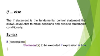 If … else
The if statement is the fundamental control statement that
allows JavaScript to make decisions and execute statements
conditionally.
Syntax
if (expression){
Statement(s) to be executed if expression is true
}
 