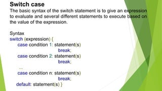 Switch case
The basic syntax of the switch statement is to give an expression
to evaluate and several different statements to execute based on
the value of the expression.
Syntax
switch (expression) {
case condition 1: statement(s)
break;
case condition 2: statement(s)
break;
...
case condition n: statement(s)
break;
default: statement(s) }
 
