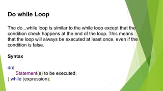 Do while Loop
The do...while loop is similar to the while loop except that the
condition check happens at the end of the loop. This means
that the loop will always be executed at least once, even if the
condition is false.
Syntax
do{
Statement(s) to be executed;
} while (expression);
 