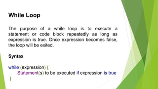 While Loop
The purpose of a while loop is to execute a
statement or code block repeatedly as long as
expression is true. Once expression becomes false,
the loop will be exited.
Syntax
while (expression) {
Statement(s) to be executed if expression is true
}
 