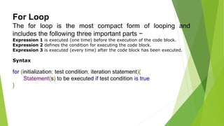 For Loop
The for loop is the most compact form of looping and
includes the following three important parts −
Expression 1 is executed (one time) before the execution of the code block.
Expression 2 defines the condition for executing the code block.
Expression 3 is executed (every time) after the code block has been executed.
Syntax
for (initialization; test condition; iteration statement){
Statement(s) to be executed if test condition is true
}
 