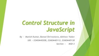 Control Structure in
JavaScript
By - Manish Kumar, Bansal Shrivastava, Abhinav Yadav
UID - 22MSM40208, 22MSM40112, 22MSM40138
Section - MSD-3
 