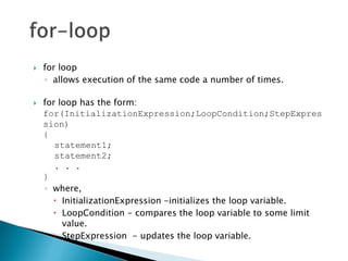    for loop
    ◦ allows execution of the same code a number of times.

   for loop has the form:
    for(InitializationExpression;LoopCondition;StepExpres
    sion)
    {
       statement1;
       statement2;
       . . .
    }
    ◦ where,
       InitializationExpression -initializes the loop variable.
       LoopCondition - compares the loop variable to some limit
         value.
       StepExpression - updates the loop variable.
 
