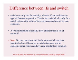 Difference between ifs and switch
• switch can only test for equality, whereas if can evaluate any
type of Boolean expression. That is, the switch looks only for a
match between the value of the expression and one of its case
constants.
• A switch statement is usually more efficient than a set of
nested ifs.
• Note: No two case constants in the same switch can have
identical values. Of course, a switch statement and an
enclosing outer switch can have case constants in common.
Ravi Kant Sahu, Asst. Professor @ Lovely Professional University, Punjab (India)
 