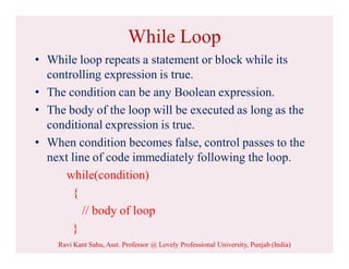 While Loop
• While loop repeats a statement or block while its
controlling expression is true.
• The condition can be any Boolean expression.
• The body of the loop will be executed as long as the
conditional expression is true.
• When condition becomes false, control passes to the
next line of code immediately following the loop.
while(condition)
{
// body of loop
}
Ravi Kant Sahu, Asst. Professor @ Lovely Professional University, Punjab (India)
 