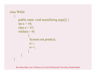 class While
{
public static void main(String args[]) {
int n = 10;
char a = 'G';
while(n > 0)
{
System.out.print(a);
n--;
a++;
}
}
}
Ravi Kant Sahu, Asst. Professor @ Lovely Professional University, Punjab (India)
 