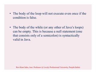 • The body of the loop will not execute even once if the
condition is false.
• The body of the while (or any other of Java’s loops)
can be empty. This is because a null statement (one
that consists only of a semicolon) is syntactically
valid in Java.
Ravi Kant Sahu, Asst. Professor @ Lovely Professional University, Punjab (India)
 