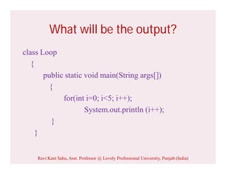 What will be the output?
class Loop
{
public static void main(String args[])
{
for(int i=0; i<5; i++);
System.out.println (i++);
}
}
Ravi Kant Sahu, Asst. Professor @ Lovely Professional University, Punjab (India)
 